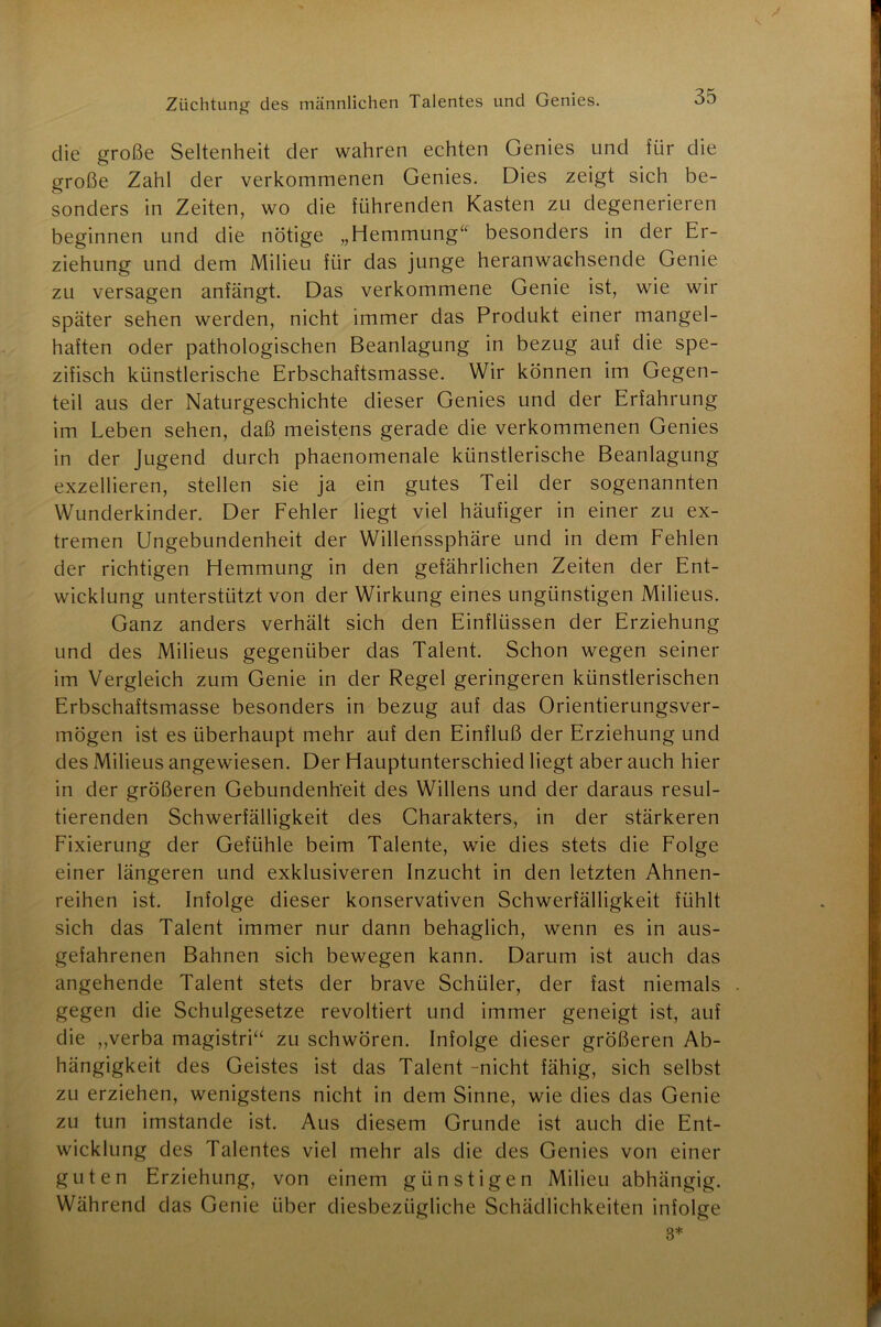 die große Seltenheit der wahren echten Genies und für die große Zahl der verkommenen Genies. Dies zeigt sich be- sonders in Zeiten, wo die führenden Kasten zu degenerieren beginnen und die nötige „Hemmung“ besonders in der Er- ziehung und dem Milieu für das junge heranwachsende Genie zu versagen anfängt. Das verkommene Genie ist, wie wir später sehen werden, nicht immer das Produkt einer mangel- haften oder pathologischen Beanlagung in bezug auf die spe- zifisch künstlerische Erbschaftsmasse. Wir können im Gegen- teil aus der Naturgeschichte dieser Genies und der Erfahrung im Leben sehen, daß meistens gerade die verkommenen Genies in der Jugend durch phaenomenale künstlerische Beanlagung exzellieren, stellen sie ja ein gutes Teil der sogenannten Wunderkinder. Der Fehler liegt viel häufiger in einer zu ex- tremen Ungebundenheit der Willenssphäre und in dem Fehlen der richtigen Hemmung in den gefährlichen Zeiten der Ent- wicklung unterstützt von der Wirkung eines ungünstigen Milieus. Ganz anders verhält sich den Einflüssen der Erziehung und des Milieus gegenüber das Talent. Schon wegen seiner im Vergleich zum Genie in der Regel geringeren künstlerischen Erbschaftsmasse besonders in bezug auf das Orientierungsver- mögen ist es überhaupt mehr auf den Einfluß der Erziehung und des Milieus angewiesen. Der Hauptunterschied liegt aber auch hier in der größeren Gebundenheit des Willens und der daraus resul- tierenden Schwerfälligkeit des Charakters, in der stärkeren Fixierung der Gefühle beim Talente, wie dies stets die Folge einer längeren und exklusiveren Inzucht in den letzten Ahnen- reihen ist. Infolge dieser konservativen Schwerfälligkeit fühlt sich das Talent immer nur dann behaglich, wenn es in aus- gefahrenen Bahnen sich bewegen kann. Darum ist auch das angehende Talent stets der brave Schüler, der fast niemals gegen die Schulgesetze revoltiert und immer geneigt ist, auf die „verba magistri“ zu schwören. Infolge dieser größeren Ab- hängigkeit des Geistes ist das Talent -nicht fähig, sich selbst zu erziehen, wenigstens nicht in dem Sinne, wie dies das Genie zu tun imstande ist. Aus diesem Grunde ist auch die Ent- wicklung des Talentes viel mehr als die des Genies von einer guten Erziehung, von einem günstigen Milieu abhängig. Während das Genie über diesbezügliche Schädlichkeiten infolge 3*