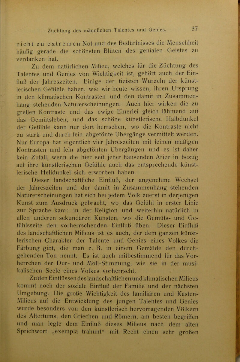 nicht zu extremen Not und des Bedürfnisses die Menschheit häufig gerade die schönsten Blüten des genialen Geistes zu verdanken hat. Zu dem natürlichen Milieu, welches für die Züchtung des Talentes und Genies von Wichtigkeit ist, gehört auch der Ein- fluß der Jahreszeiten. Einige der tiefsten Wurzeln der künst- lerischen Gefühle haben, wie wir heute wissen, ihren Ursprung in den klimatischen Kontrasten und den damit in Zusammen- hang stehenden Naturerscheinungen. Auch hier wirken die zu grellen Kontraste und das ewige Einerlei gleich lähmend auf das Gemütsleben, und das schöne künstlerische Elalbdunkel der Gefühle kann nur dort herrschen, wo die Kontraste nicht zu stark und durch fein abgetönte Übergänge vermittelt werden. Nur Europa hat eigentlich vier Jahreszeiten mit feinen mäßigen Kontrasten und fein abgetönten Übergängen und es ist daher kein Zufall, wenn die hier seit jeher hausenden Arier in bezug auf ihre künstlerischen Gefühle auch das entsprechende künst- lerische Elelldunkel sich erworben haben. Dieser landschaftliche Einfluß, der angenehme Wechsel der Jahreszeiten und der damit in Zusammenhang stehenden Naturerscheinungen hat sich bei jedem Volk zuerst in derjenigen Kunst zum Ausdruck gebracht, wo das Gefühl in erster Linie zur Sprache kam: in der Religion und weiterhin natürlich in allen anderen sekundären Künsten, wo die Gemüts- und Ge- fühlsseite den vorherrschenden Einfluß üben. Dieser Einfluß des landschaftlichen Milieus ist es auch, der dem ganzen künst- lerischen Charakter der Talente und Genies eines Volkes die Färbung gibt, die man z. B. in einem Gemälde den durch- gehenden Ton nennt. Es ist auch mitbestimmend für das Vor- herrchen der Dur- und Moll-Stimmung, wie sie in der musi- kalischen Seele eines Volkes vorherrscht. Zu den Einflüssen des landschaftlichen und klimatischen Milieus kommt noch der soziale Einfluß der Familie und der nächsten Umgebung. Die große Wichtigkeit des familiären und Kasten- Milieus auf die Entwicklung des jungen Talentes und Genies wurde besonders von den künstlerisch hervorragenden Völkern des Altertums, den Griechen und Römern, am besten begriffen und man legte dem Einfluß dieses Milieus nach dem alten Sprichwort „exempla trahunt“ mit Recht einen sehr großen