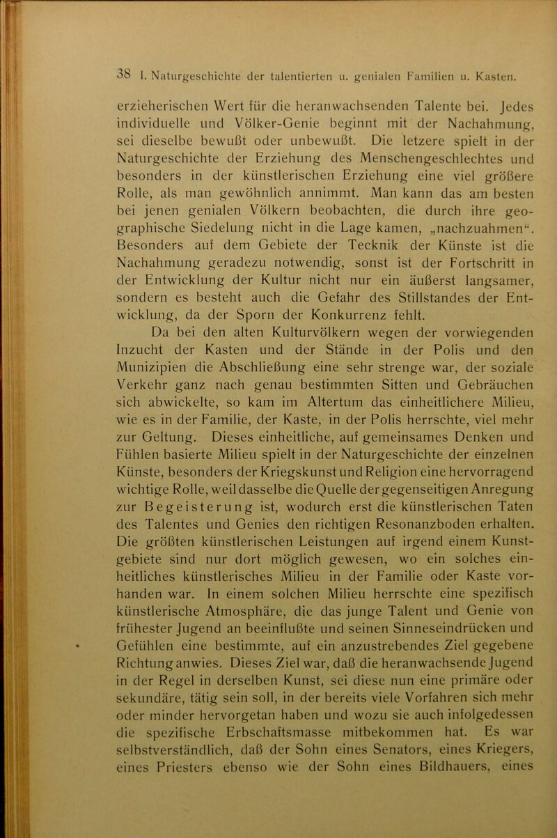 erzieherischen Wert für die heranwachsenden Talente bei. Jedes individuelle und Volker-Genie beginnt mit der Nachahmung, sei dieselbe bewußt oder unbewußt. Die letzere spielt in der Naturgeschichte der Erziehung des Menschengeschlechtes und besonders in der künstlerischen Erziehung eine viel größere Rolle, als man gewöhnlich annimmt. Man kann das am besten bei jenen genialen Völkern beobachten, die durch ihre geo- graphische Siedelung nicht in die Lage kamen, „nachzuahmen“. Besonders auf dem Gebiete der Tecknik der Künste ist die Nachahmung geradezu notwendig, sonst ist der Fortschritt in der Entwicklung der Kultur nicht nur ein äußerst langsamer, sondern es besteht auch die Gefahr des Stillstandes der Ent- wicklung, da der Sporn der Konkurrenz fehlt. Da bei den alten Kulturvölkern wegen der vorwiegenden Inzucht der Kasten und der Stände in der Polis und den Munizipien die Abschließung eine sehr strenge war, der soziale Verkehr ganz nach genau bestimmten Sitten und Gebräuchen sich abwickelte, so kam im Altertum das einheitlichere Milieu, wie es in der Familie, der Kaste, in der Polis herrschte, viel mehr zur Geltung. Dieses einheitliche, auf gemeinsames Denken und Fühlen basierte Milieu spielt in der Naturgeschichte der einzelnen Künste, besonders der Kriegskunst und Religion eine hervorragend wichtige Rolle, weil dasselbe die Quelle der gegenseitigen Anregung zur Begeisterung ist, wodurch erst die künstlerischen Taten des Talentes und Genies den richtigen Resonanzboden erhalten. Die größten künstlerischen Leistungen auf irgend einem Kunst- gebiete sind nur dort möglich gewesen, wo ein solches ein- heitliches künstlerisches Milieu in der Familie oder Kaste vor- handen war. In einem solchen Milieu herrschte eine spezifisch künstlerische Atmosphäre, die das junge Talent und Genie von frühester Jugend an beeinflußte und seinen Sinneseindrücken und Gefühlen eine bestimmte, auf ein anzustrebendes Ziel gegebene Richtung anwies. Dieses Ziel war, daß die heranwachsende Jugend in der Regel in derselben Kunst, sei diese nun eine primäre oder sekundäre, tätig sein soll, in der bereits viele Vorfahren sich mehr oder minder hervorgetan haben und wozu sie auch infolgedessen die spezifische Erbschaftsmasse mitbekommen hat. Es war selbstverständlich, daß der Sohn eines Senators, eines Kriegers, eines Priesters ebenso wie der Sohn eines Bildhauers, eines