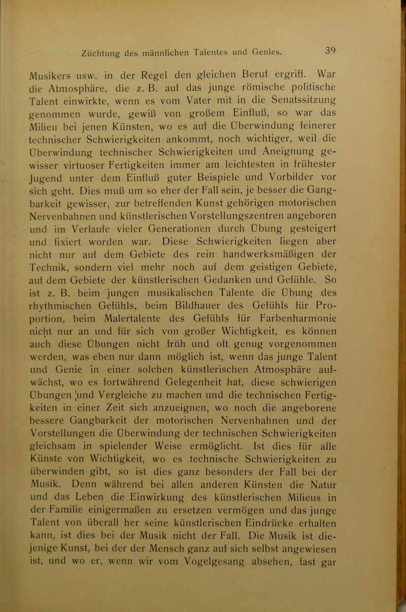 Musikers usw. in der Regel den gleichen Beruf ergriff. War die Atmosphäre, die z. B. auf das junge römische politische Talent einwirkte, wenn es vom Vater mit in die Senatssitzung genommen wurde, gewiß von großem Einfluß, so war das Milieu bei jenen Künsten, wo es auf die Überwindung feinerer technischer Schwierigkeiten ankommt, noch wichtiger, weil die Überwindung technischer Schwierigkeiten und Aneignung ge- wisser virtuoser Fertigkeiten immer am leichtesten in frühester Jugend unter dem Einfluß guter Beispiele und Vorbilder vor sich geht. Dies muß um so eher der Fall sein, je besser die Gang- barkeit gewisser, zur betreffenden Kunst gehörigen motorischen Nervenbahnen und künstlerischen Vorstellungszentren angeboren und im Verlaufe vieler Generationen durch Übung gesteigert und fixiert worden war. Diese Schwierigkeiten liegen aber nicht nur auf dem Gebiete des rein handwerksmäßigen der Technik, sondern viel mehr noch auf dem geistigen Gebiete, auf dem Gebiete der künstlerischen Gedanken und Gefühle. So ist z. B. beim jungen musikalischen Talente die Übung des rhythmischen Gefühls, beim Bildhauer des Gefühls für Pro- portion, beim Malertalente des Gefühls für Farbenharmonie nicht nur an und für sich von großer Wichtigkeit, es können auch diese Übungen nicht früh und oft genug vorgenommen werden, was eben nur dann möglich ist, wenn das junge Talent und Genie in einer solchen künstlerischen Atmosphäre auf- wächst, wo es fortwährend Gelegenheit hat, diese schwierigen Übungen :und Vergleiche zu machen und die technischen Fertig- keiten in einer Zeit sich anzueignen, wo noch die angeborene bessere Gangbarkeit der motorischen Nervenbahnen und der Vorstellungen die Überwindung der technischen Schwierigkeiten gleichsam in spielender Weise ermöglicht. Ist dies für alle Künste von Wichtigkeit, wo es technische Schwierigkeiten zu überwinden gibt, so ist dies ganz besonders der Fall bei der Musik. Denn während bei allen anderen Künsten die Natur und das Leben die Einwirkung des künstlerischen Milieus in der Familie einigermaßen zu ersetzen vermögen und das junge Talent von überall her seine künstlerischen Eindrücke erhalten kann, ist dies bei der Musik nicht der Fall. Die Musik ist die- jenige Kunst, bei der der Mensch ganz auf sich selbst angewiesen ist, und wo er, wenn wir vom Vogelgesang absehen, fast gar
