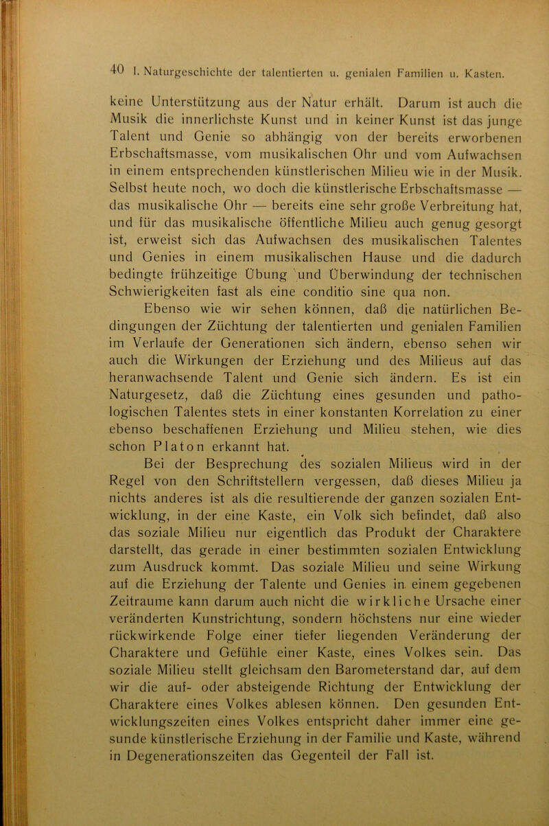 keine Unterstützung aus der Natur erhält. Darum ist auch die Musik die innerlichste Kunst und in keiner Kunst ist das junge Talent und Genie so abhängig von der bereits erworbenen Erbschaftsmasse, vom musikalischen Ohr und vom Aufwachsen in einem entsprechenden künstlerischen Milieu wie in der Musik. Selbst heute noch, wo doch die künstlerische Erbschaftsmasse — das musikalische Ohr — bereits eine sehr große Verbreitung hat, und für das musikalische öffentliche Milieu auch genug gesorgt ist, erweist sich das Aufwachsen des musikalischen Talentes und Genies in einem musikalischen Hause und die dadurch bedingte frühzeitige Übung und Überwindung der technischen Schwierigkeiten fast als eine conditio sine qua non. Ebenso wie wir sehen können, daß die natürlichen Be- dingungen der Züchtung der talentierten und genialen Familien im Verlaufe der Generationen sich ändern, ebenso sehen wir auch die Wirkungen der Erziehung und des Milieus auf das heranwachsende Talent und Genie sich ändern. Es ist ein Naturgesetz, daß die Züchtung eines gesunden und patho- logischen Talentes stets in einer konstanten Korrelation zu einer ebenso beschaffenen Erziehung und Milieu stehen, wie dies schon Platon erkannt hat. Bei der Besprechung des sozialen Milieus wird in der Regel von den Schriftstellern vergessen, daß dieses Milieu ja nichts anderes ist als die resultierende der ganzen sozialen Ent- wicklung, in der eine Kaste, ein Volk sich befindet, daß also das soziale Milieu nur eigentlich das Produkt der Charaktere darstellt, das gerade in einer bestimmten sozialen Entwicklung zum Ausdruck kommt. Das soziale Milieu und seine Wirkung auf die Erziehung der Talente und Genies in. einem gegebenen Zeiträume kann darum auch nicht die wirkliche Ursache einer veränderten Kunstrichtung, sondern höchstens nur eine wieder rückwirkende Folge einer tiefer liegenden Veränderung der Charaktere und Gefühle einer Kaste, eines Volkes sein. Das soziale Milieu stellt gleichsam den Barometerstand dar, auf dem wir die auf- oder absteigende Richtung der Entwicklung der Charaktere eines Volkes ablesen können. Den gesunden Ent- wicklungszeiten eines Volkes entspricht daher immer eine ge- sunde künstlerische Erziehung in der Familie und Kaste, während in Degenerationszeiten das Gegenteil der Fall ist.
