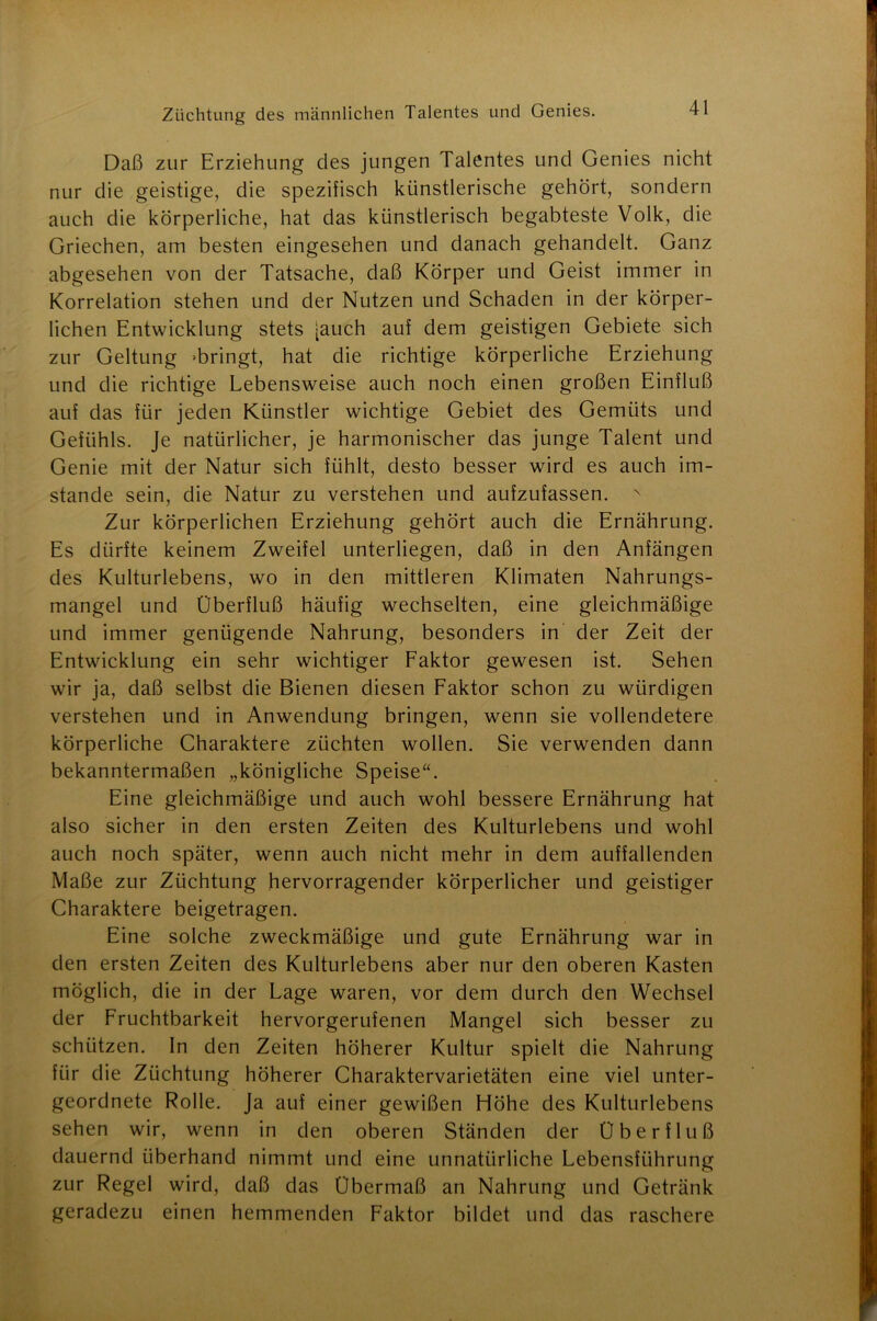 Daß zur Erziehung des jungen Talentes und Genies nicht nur die geistige, die spezifisch künstlerische gehört, sondern auch die körperliche, hat das künstlerisch begabteste Volk, die Griechen, am besten eingesehen und danach gehandelt. Ganz abgesehen von der Tatsache, daß Körper und Geist immer in Korrelation stehen und der Nutzen und Schaden in der körper- lichen Entwicklung stets [auch auf dem geistigen Gebiete sich zur Geltung »bringt, hat die richtige körperliche Erziehung und die richtige Lebensweise auch noch einen großen Einfluß auf das für jeden Künstler wichtige Gebiet des Gemüts und Gefühls. Je natürlicher, je harmonischer das junge Talent und Genie mit der Natur sich fühlt, desto besser wird es auch im- stande sein, die Natur zu verstehen und aufzufassen. Zur körperlichen Erziehung gehört auch die Ernährung. Es dürfte keinem Zweifel unterliegen, daß in den Anfängen des Kulturlebens, wo in den mittleren Klimaten Nahrungs- mangel und Überfluß häufig wechselten, eine gleichmäßige und immer genügende Nahrung, besonders in der Zeit der Entwicklung ein sehr wichtiger Faktor gewesen ist. Sehen wir ja, daß selbst die Bienen diesen Faktor schon zu würdigen verstehen und in Anwendung bringen, wenn sie vollendetere körperliche Charaktere züchten wollen. Sie verwenden dann bekanntermaßen „königliche Speise“. Eine gleichmäßige und auch wohl bessere Ernährung hat also sicher in den ersten Zeiten des Kulturlebens und wohl auch noch später, wenn auch nicht mehr in dem auffallenden Maße zur Züchtung hervorragender körperlicher und geistiger Charaktere beigetragen. Eine solche zweckmäßige und gute Ernährung war in den ersten Zeiten des Kulturlebens aber nur den oberen Kasten möglich, die in der Lage waren, vor dem durch den Wechsel der Fruchtbarkeit hervorgerufenen Mangel sich besser zu schützen. In den Zeiten höherer Kultur spielt die Nahrung für die Züchtung höherer Charaktervarietäten eine viel unter- geordnete Rolle. Ja auf einer gewißen Flöhe des Kulturlebens sehen wir, wenn in den oberen Ständen der Überfluß dauernd überhand nimmt und eine unnatürliche Lebensführung zur Regel wird, daß das Übermaß an Nahrung und Getränk geradezu einen hemmenden Faktor bildet und das raschere