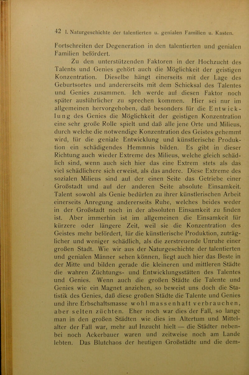 Fortschreiten der Degeneration in den talentierten und genialen Familien befördert. Zu den unterstützenden Faktoren in der Hochzucht des Talents und Genies gehört auch die Möglichkeit der geistigen Konzentration. Dieselbe hängt einerseits mit der Lage des Geburtsortes und andererseits mit dem Schicksal des Talentes und Genies zusammen. Ich werde auf diesen Faktor noch später ausführlicher zu sprechen kommen. Hier sei nur im allgemeinen hervorgehoben, daß besonders für die Entwick- lung des Genies die Möglichkeit der geistigen Konzentration eine sehr große Rolle spielt und daß alle jene Orte und Milieus, durch welche die notwendige Konzentration des Geistes gehemmt wird, für die geniale Entwicklung und künstlerische Produk- tion ein schädigendes Hemmnis bilden. Es gibt in dieser Richtung auch wieder Extreme des Milieus, welche gleich schäd- lich sind, wenn auch sich hier das eine Extrem stets als das viel schädlichere sich erweist, als das andere. Diese Extreme des sozialen Milieus sind auf der einen Seite das Getriebe einer Großstadt und auf der anderen Seite absolute Einsamkeit. Talent sowohl als Genie bedürfen zu ihrer künstlerischen Arbeit einerseits Anregung andererseits Ruhe, welches beides weder in der Großstadt noch in der absoluten Einsamkeit zu finden ist. Aber immerhin ist im allgemeinen die Einsamkeit für kürzere oder längere Zeit, weil sie die Konzentration des Geistes mehr befördert, für die künstlerische Produktion, zuträg- licher und weniger schädlich, als die zerstreuende Unruhe einer großen Stadt. Wie wir aus der Naturgeschichte der talentierten und genialen Männer sehen können, liegt auch hier das Beste in der Mitte und bilden gerade die kleineren und mittleren Städte die wahren Züchtungs- und Entwicklungsstätten des Talentes und Genies. Wenn auch die großen Städte die Talente und Genies wie ein Magnet anziehen, so beweist uns doch die Sta- tistik des Genies, daß diese großen Städte die Talente und Genies und ihre Erbschaftsmasse wohl massenhaft verbrauchen, aber selten züchten. Eher noch war dies der Fall, so lange man in den großen Städten wie dies im Altertum und Mittel- alter der Fall war, mehr auf Inzucht hielt — die Städter neben- bei noch Ackerbauer waren und zeitweise noch am Lande lebten. Das Blutchaos der heutigen Großstädte und die dem-