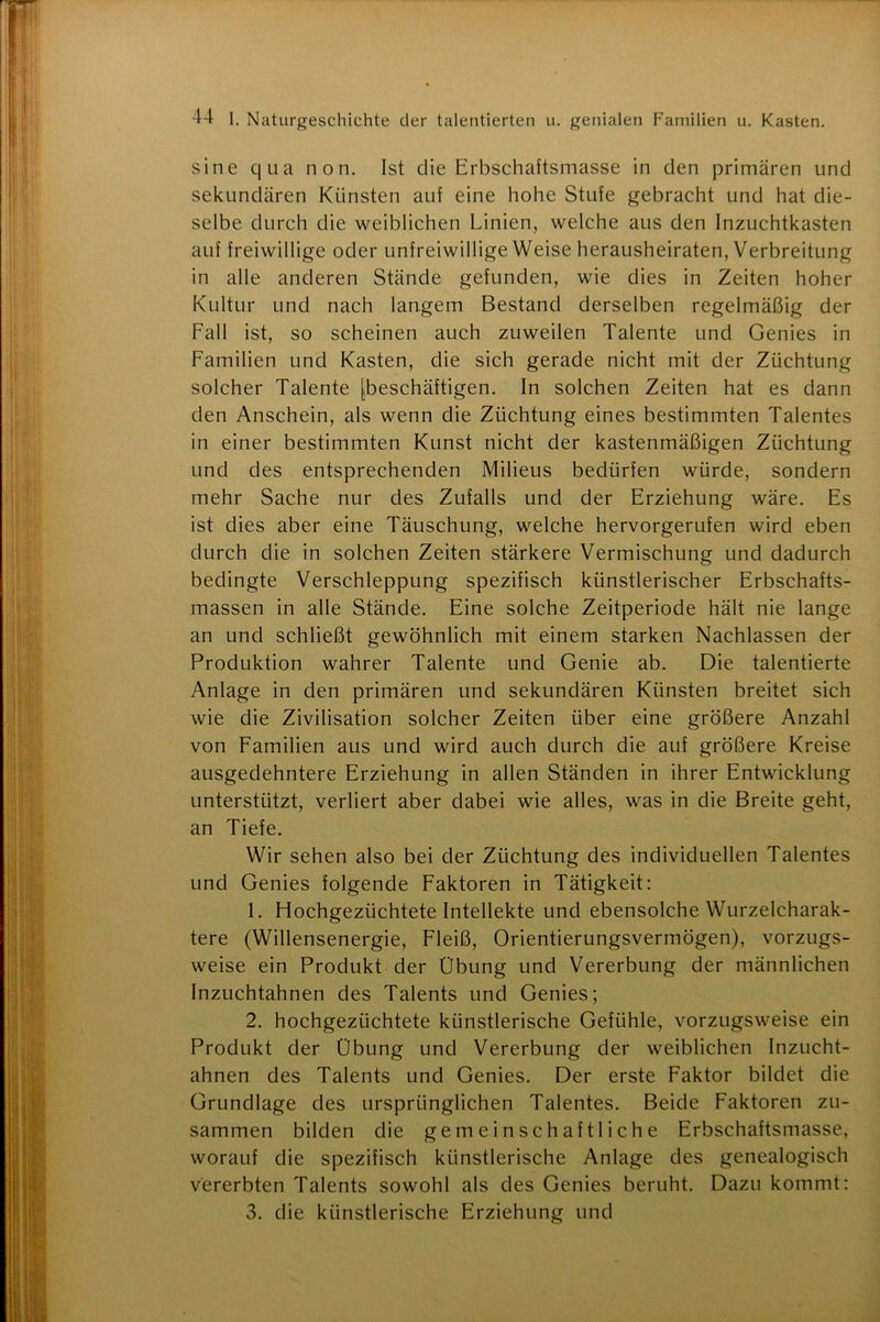 sine qua non. Ist die Erbschaftsinasse in den primären und sekundären Künsten auf eine hohe Stufe gebracht und hat die- selbe durch die weiblichen Linien, welche aus den Inzuchtkasten auf freiwillige oder unfreiwillige Weise herausheiraten, Verbreitung in alle anderen Stände gefunden, wie dies in Zeiten hoher Kultur und nach langem Bestand derselben regelmäßig der Fall ist, so scheinen auch zuweilen Talente und Genies in Familien und Kasten, die sich gerade nicht mit der Züchtung solcher Talente [beschäftigen. In solchen Zeiten hat es dann den Anschein, als wenn die Züchtung eines bestimmten Talentes in einer bestimmten Kunst nicht der kastenmäßigen Züchtung und des entsprechenden Milieus bedürfen würde, sondern mehr Sache nur des Zufalls und der Erziehung wäre. Es ist dies aber eine Täuschung, welche hervorgerufen wird eben durch die in solchen Zeiten stärkere Vermischung und dadurch bedingte Verschleppung spezifisch künstlerischer Erbschafts- massen in alle Stände. Eine solche Zeitperiode hält nie lange an und schließt gewöhnlich mit einem starken Nachlassen der Produktion wahrer Talente und Genie ab. Die talentierte Anlage in den primären und sekundären Künsten breitet sich wie die Zivilisation solcher Zeiten über eine größere Anzahl von Familien aus und wird auch durch die auf größere Kreise ausgedehntere Erziehung in allen Ständen in ihrer Entwicklung unterstützt, verliert aber dabei wie alles, was in die Breite geht, an Tiefe. Wir sehen also bei der Züchtung des individuellen Talentes und Genies folgende Faktoren in Tätigkeit: 1. Hochgezüchtete Intellekte und ebensolche Wurzelcharak- tere (Willensenergie, Fleiß, Orientierungsvermögen), vorzugs- weise ein Produkt der Übung und Vererbung der männlichen Inzuchtahnen des Talents und Genies; 2. hochgezüchtete künstlerische Gefühle, vorzugsweise ein Produkt der Übung und Vererbung der weiblichen Inzucht- ahnen des Talents und Genies. Der erste Faktor bildet die Grundlage des ursprünglichen Talentes. Beide Faktoren zu- sammen bilden die gemeinschaftliche Erbschaftsmasse, worauf die spezifisch künstlerische Anlage des genealogisch vererbten Talents sowohl als des Genies beruht. Dazu kommt: 3. die künstlerische Erziehung und