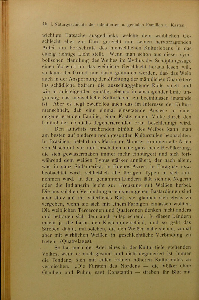 wichtige Tatsache ausgedrückt, welche dem weiblichen Ge- schlecht eher zur Ehre gereicht und seinen hervorragenden Anteil am Fortschritte des menschlichen Kulturlebens in das einzig richtige Licht stellt. Wenn man schon aus dieser sym- bolischen Handlung des Weibes im Mythus der Schöpfungssage einen Vorwurf für das weibliche Geschlecht heraus lesen will, so kann der Grund nur darin gefunden werden, daß das Weib auch in der Anspornung der Züchtung der männlichen Charaktere ins schädliche Extrem die ausschlaggebende Rolle spielt und wie in aufsteigender günstig, ebenso in absteigender Linie un- günstig das menschliche Kulturleben zu beeinflussen imstande ist. Aber es liegt zweifellos auch das im Interesse der Kultur- menschheit, daß eine einmal einsetzende Auslese in einer degenerierenden Familie, einer Kaste, einem Volke durch den Einfluß der ebenfalls degenerierenden Frau beschleunigt wird. Den aufwärts treibenden Einfluß des Weibes kann man am besten auf niederen noch gesunden Kulturstufen beobachten. In Brasilien, belehrt uns Martin de Moussy, kommen alle Arten von Mischblut vor und erschaffen eine ganz neue Bevölkerung, die sich gewissermaßen immer mehr einbürgert und sich fort- während dem weißen Typus stärker annähert, der nach allem, was in ganz Südamerika, in Buenos-Ayres, in Paraguay usw. beobachtet wird, schließlich alle übrigen Typen in sich auf- nehmen wird. In den genannten Ländern läßt sich die Negerin oder die Indianerin leicht zur Kreuzung mit Weißen herbei. Die aus solchen Verbindungen entsprungenen Bastardinnen sind aber stolz auf ihr väterliches Blut, sie glauben sich etwas zu vergeben, wenn sie sich mit einem Farbigen einlassen wollten. Die weiblichen Terceronen und Quateronen denken nicht anders und betragen sich dem auch entsprechend. In diesen Ländern macht ja die Farbe den Kastenunterschied, und so geht das Streben dahin, mit solchen, die den Weißen nahe stehen, zumal aber mit wirklichen Weißen in geschlechtliche Verbindung zu treten. (Quatrefages). So hat auch der Adel eines in der Kultur tiefer stehenden Volkes, wenn er noch gesund und nicht degeneriert ist, immer die Tendenz, sich mit edlen Frauen höheren Kulturblutes zu vermischen. „Die Fürsten des Nordens — die Völker ohne Glauben und Ruhm, sagt Constantin — streben ihr Blut mit