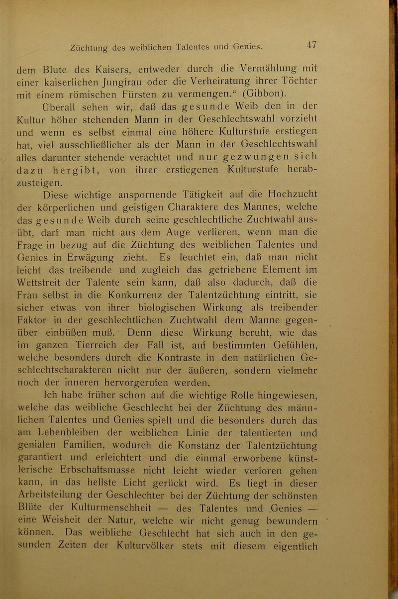 dem Blute des Kaisers, entweder durch die Vermählung mit einer kaiserlichen Jungfrau oder die Verheiratung ihrer Töchter mit einem römischen Fürsten zu vermengen.“ (Gibbon). Überall sehen wir, daß das gesunde Weib den in der Kultur höher stehenden Mann in der Geschlechtswahl vorzieht und wenn es selbst einmal eine höhere Kulturstufe erstiegen hat, viel ausschließlicher als der Mann in der Geschlechtswahl alles darunter stehende verachtet und nur gezwungen sich dazu hergibt, von ihrer erstiegenen Kulturstufe herab- zusteigen. Diese wichtige anspornende Tätigkeit auf die Hochzucht der körperlichen und geistigen Charaktere des Mannes, welche das gesunde Weib durch seine geschlechtliche Zuchtwahl aus- übt, darf man nicht aus dem Auge verlieren, wenn man die Frage in bezug auf die Züchtung des weiblichen Talentes und Genies in Erwägung zieht. Es leuchtet ein, daß man nicht leicht das treibende und zugleich das getriebene Element im Wettstreit der Talente sein kann, daß also dadurch, daß die Frau selbst in die Konkurrenz der Talentzüchtung eintritt, sie sicher etwas von ihrer biologischen Wirkung als treibender Faktor in der geschlechtlichen Zuchtwahl dem Manne gegen- über einbüßen muß. Denn diese Wirkung beruht, wie das im ganzen Tierreich der Fall ist, auf bestimmten Gefühlen, welche besonders durch die Kontraste in den natürlichen Ge- schlechtscharakteren nicht nur der äußeren, sondern vielmehr noch der inneren hervorgerufen werden. Ich habe früher schon auf die wichtige Rolle hingewiesen, welche das weibliche Geschlecht bei der Züchtung des männ- lichen Talentes und Genies spielt und die besonders durch das am Lebenbleiben der weiblichen Linie der talentierten und genialen Familien, wodurch die Konstanz der Talentzüchtung garantiert und erleichtert und die einmal erworbene künst- lerische Erbschaftsmasse nicht leicht wieder verloren gehen kann, in das hellste Licht gerückt wird. Es liegt in dieser Arbeitsteilung der Geschlechter bei der Züchtung der schönsten Blüte der Kulturmenschheit — des Talentes und Genies — eine Weisheit der Natur, welche wir nicht genug bewundern können. Das weibliche Geschlecht hat sich auch in den ge- sunden Zeiten der Kulturvölker stets mit diesem eigentlich