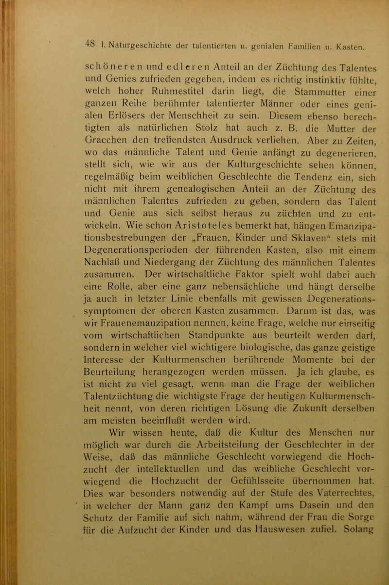schöneren und edleren Anteil an der Züchtung des Talentes und Genies zufrieden gegeben, indem es richtig instinktiv fühlte, welch hoher Ruhmestitel darin liegt, die Stammutter einer ganzen Reihe berühmter talentierter Männer oder eines geni- alen Erlösers der Menschheit zu sein. Diesem ebenso berech- tigten als natürlichen Stolz hat auch z. B. die Mutter der Gracchen den treffendsten Ausdruck verliehen. Aber zu Zeiten, wo das männliche Talent und Genie anfängt zu degenerieren, stellt sich, wie wir aus der Kulturgeschichte sehen können, regelmäßig beim weiblichen Geschlechte die Tendenz ein, sich nicht mit ihrem genealogischen Anteil an der Züchtung des männlichen Talentes zufrieden zu geben, sondern das Talent und Genie aus sich selbst heraus zu züchten und zu ent- wickeln. Wie schon Aristoteles bemerkt hat, hängen Emanzipa- tionsbestrebungen der „Frauen, Kinder und Sklaven“ stets mit Degenerationsperioden der führenden Kasten, also mit einem Nachlaß und Niedergang der Züchtung des männlichen Talentes zusammen. Der wirtschaftliche Faktor spielt wohl dabei auch eine Rolle, aber eine ganz nebensächliche und hängt derselbe ja auch in letzter Linie ebenfalls mit gewissen Degenerations- symptomen der oberen Kasten zusammen. Darum ist das, was wir Frauenemanzipation nennen, keine Frage, welche nur einseitig vom wirtschaftlichen Standpunkte aus beurteilt werden darf, sondern in welcher viel wichtigere biologische, das ganze geistige Interesse der Kulturmenschen berührende Momente bei der Beurteilung herangezogen werden müssen. Ja ich glaube, es ist nicht zu viel gesagt, wenn man die Frage der weiblichen Talentzüchtung die wichtigste Frage der heutigen Kulturmensch- heit nennt, von deren richtigen Lösung die Zukunft derselben am meisten beeinflußt werden wird. Wir wissen heute, daß die Kultur des Menschen nur möglich war durch die Arbeitsteilung der Geschlechter in der Weise, daß das männliche Geschlecht vorwiegend die Hoch- zucht der intellektuellen und das weibliche Geschlecht vor- wiegend die Hochzucht der Gefühlsseite übernommen hat. Dies war besonders notwendig auf der Stufe des Vaterrechtes, in welcher der Mann ganz den Kampf ums Dasein und den Schutz der Familie auf sich nahm, während der Frau die Sorge für die Aufzucht der Kinder und das Hauswesen zufiel. Solang