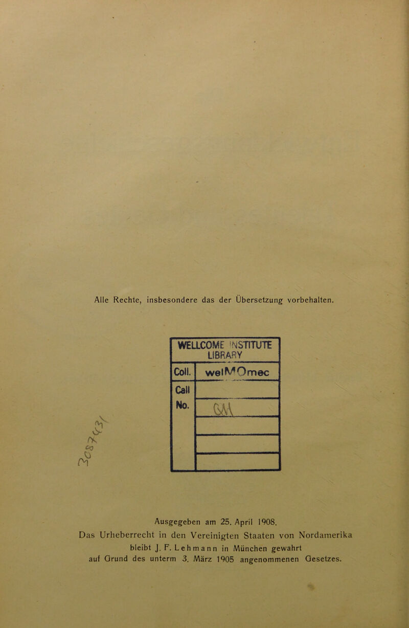 Alle Rechte, insbesondere das der Übersetzung Vorbehalten. CO WELLCOME ’NSTITUTE LIBRARY Coli. welMOmec Call No. Ausgegeben am 25. April 1908. Das Urheberrecht in den Vereinigten Staaten von Nordamerika bleibt J. F. Lehmann in München gewahrt auf Grund des unterm 3. März 1905 angenommenen Gesetzes.