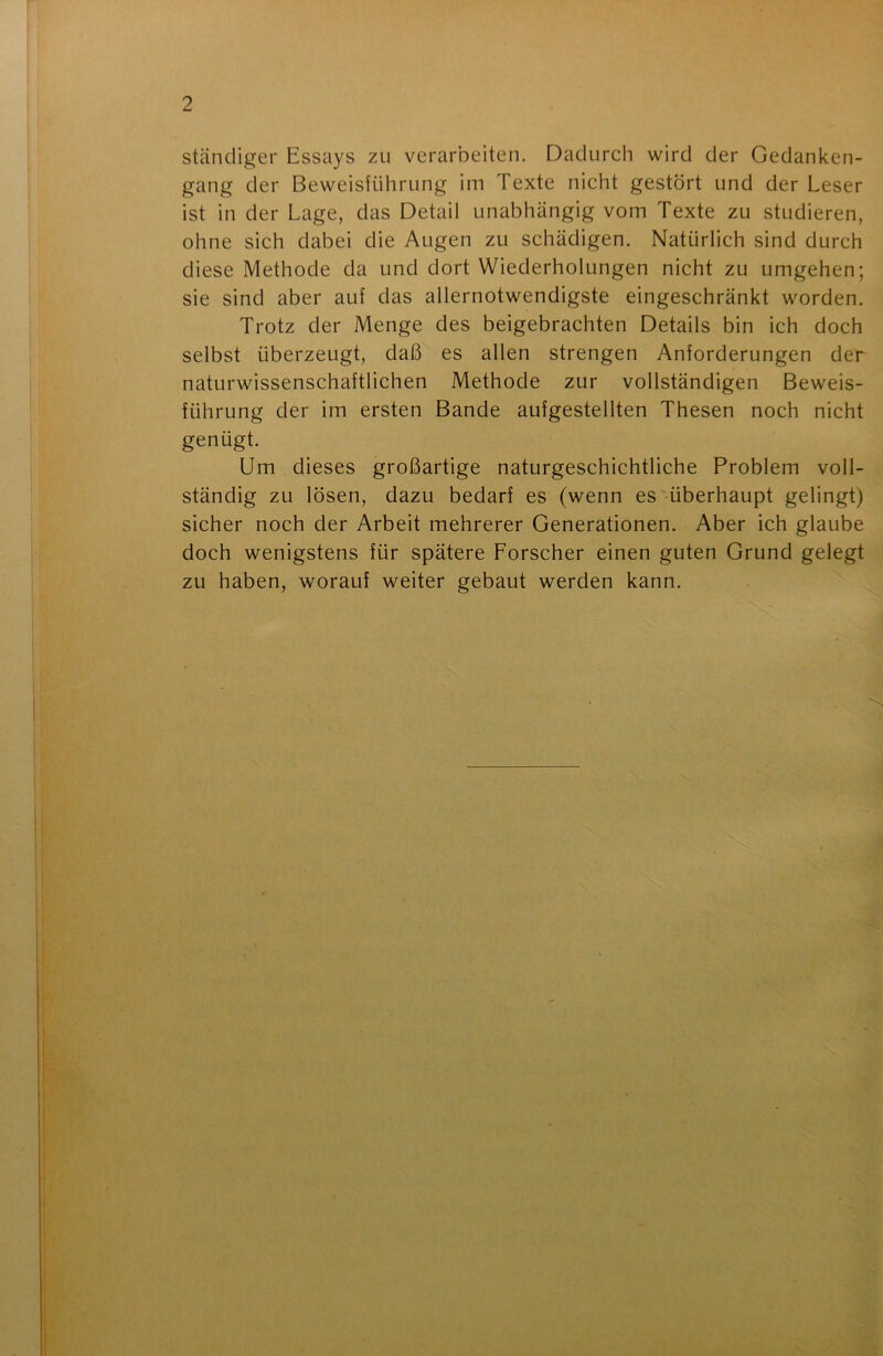 ständiger Essays zu verarbeiten. Dadurch wird der Gedanken- gang der Beweisführung im Texte nicht gestört und der Leser ist in der Lage, das Detail unabhängig vom Texte zu studieren, ohne sich dabei die Augen zu schädigen. Natürlich sind durch diese Methode da und dort Wiederholungen nicht zu umgehen; sie sind aber auf das allernotwendigste eingeschränkt worden. Trotz der Menge des beigebrachten Details bin ich doch selbst überzeugt, daß es allen strengen Anforderungen der naturwissenschaftlichen Methode zur vollständigen Beweis- führung der im ersten Bande aufgestellten Thesen noch nicht genügt. Um dieses großartige naturgeschichtliche Problem voll- ständig zu lösen, dazu bedarf es (wenn es überhaupt gelingt) sicher noch der Arbeit mehrerer Generationen. Aber ich glaube doch wenigstens für spätere Forscher einen guten Grund gelegt zu haben, worauf weiter gebaut werden kann.