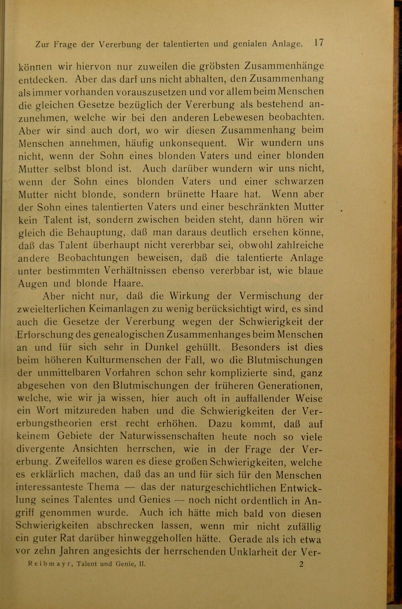 können wir hiervon nur zuweilen die gröbsten Zusammenhänge entdecken. Aber das darf uns nicht abhalten, den Zusammenhang als immer vorhanden vorauszusetzen und vor allem beim Menschen die gleichen Gesetze bezüglich der Vererbung als bestehend an- zunehmen, welche wir bei den anderen Lebewesen beobachten. Aber wir sind auch dort, wo wir diesen Zusammenhang beim Menschen annehmen, häufig unkonsequent. Wir wundern uns nicht, wenn der Sohn eines blonden Vaters und einer blonden Mutter selbst blond ist. Auch darüber wundern wir uns nicht, wenn der Sohn eines blonden Vaters und einer schwarzen Mutter nicht blonde, sondern brünette Haare hat. Wenn aber der Sohn eines talentierten Vaters und einer beschränkten Mutter kein Talent ist, sondern zwischen beiden steht, dann hören wir gleich die Behauptung, daß man daraus deutlich ersehen könne, daß das Talent überhaupt nicht vererbbar sei, obwohl zahlreiche andere Beobachtungen beweisen, daß die talentierte Anlage unter bestimmten Verhältnissen ebenso vererbbar ist, wie blaue Augen und blonde Haare. Aber nicht nur, daß die Wirkung der Vermischung der zweielterlichen Keimanlagen zu wenig berücksichtigt wird, es sind auch die Gesetze der Vererbung wegen der Schwierigkeit der Erforschung des genealogischen Zusammenhanges beim Menschen an und für sich sehr in Dunkel gehüllt. Besonders ist dies beim höheren Kulturmenschen der Fall, wo die Blutmischungen der unmittelbaren Vorfahren schon sehr komplizierte sind, ganz abgesehen von den Blutmischungen der früheren Generationen, welche, wie wir ja wissen, hier auch oft in auffallender Weise ein Wort mitzureden haben und die Schwierigkeiten der Ver- erbungstheorien erst recht erhöhen. Dazu kommt, daß auf keinem Gebiete der Naturwissenschaften heute noch so viele divergente Ansichten herrschen, wie in der Frage der Ver- erbung. Zweifellos waren es diese großen Schwierigkeiten, welche es erklärlich machen, daß das an und für sich für den Menschen interessanteste Thema — das der naturgeschichtlichen Entwick- lung seines Talentes und Genies — noch nicht ordentlich in An- griff genommen wurde. Auch ich hätte mich bald von diesen Schwierigkeiten abschrecken lassen, wenn mir nicht zufällig ein guter Rat darüber hinweggeholfen hätte. Gerade als ich etwa vor zehn Jahren angesichts der herrschenden Unklarheit der Ver- Reibmayr, Talent und Genie, II. 2