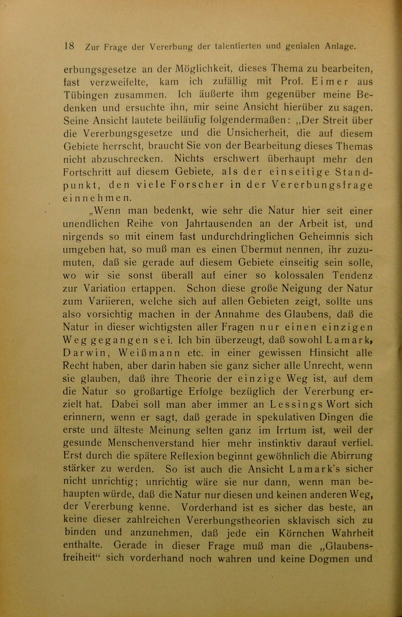 erbungsgesetze an der Möglichkeit, dieses Thema zu bearbeiten, fast verzweifelte, kam ich zufällig mit Prof. Eimer aus Tübingen zusammen. Ich äußerte ihm gegenüber meine Be- denken und ersuchte ihn, mir seine Ansicht hierüber zu sagen. Seine Ansicht lautete beiläufig folgendermaßen: „Der Streit über die Vererbungsgesetze und die Unsicherheit, die auf diesem Gebiete herrscht, braucht Sie von der Bearbeitung dieses Themas nicht abzuschrecken. Nichts erschwert überhaupt mehr den Fortschritt auf diesem Gebiete, als der einseitige Stand- punkt, den viele Forscher in der Vererbungsfrage einnehmen. „Wenn man bedenkt, wie sehr die Natur hier seit einer unendlichen Reihe von Jahrtausenden an der Arbeit ist, und nirgends so mit einem fast undurchdringlichen Geheimnis sich umgeben hat, so muß man es einen Übermut nennen, ihr zuzu- muten, daß sie gerade auf diesem Gebiete einseitig sein solle, wo wir sie sonst überall auf einer so kolossalen Tendenz zur Variation ertappen. Schon diese große Neigung der Natur zum Variieren, welche sich auf allen Gebieten zeigt, sollte uns also vorsichtig machen in der Annahme des Glaubens, daß die Natur in dieser wichtigsten aller Fragen nur einen einzigen Weg gegangen sei. Ich bin überzeugt, daß sowohl Lamark, Darwin, Weißmann etc. in einer gewissen Hinsicht alle Recht haben, aber darin haben sie ganz sicher alle Unrecht, wenn sie glauben, daß ihre Theorie der einzige Weg ist, auf dem die Natur so großartige Erfolge bezüglich der Vererbung er- zielt hat. Dabei soll man aber immer an LessingsWort sich erinnern, wenn er sagt, daß gerade in spekulativen Dingen die erste und älteste Meinung selten ganz im Irrtum ist, weil der gesunde Menschenverstand hier mehr instinktiv darauf verfiel. Erst durch die spätere Reflexion beginnt gewöhnlich die Abirrung stärker zu werden. So ist auch die Ansicht Lamark’s sicher nicht unrichtig; unrichtig wäre sie nur dann, wenn man be- haupten würde, daß die Natur nur diesen und keinen anderen Weg, der Vererbung kenne. Vorderhand ist es sicher das beste, an keine dieser zahlreichen Vererbungstheorien sklavisch sich zu binden und anzunehmen, daß jede ein Körnchen Wahrheit enthalte. Gerade in dieser Frage muß man die „Glaubens- freiheit“ sich vorderhand noch wahren und keine Dogmen und