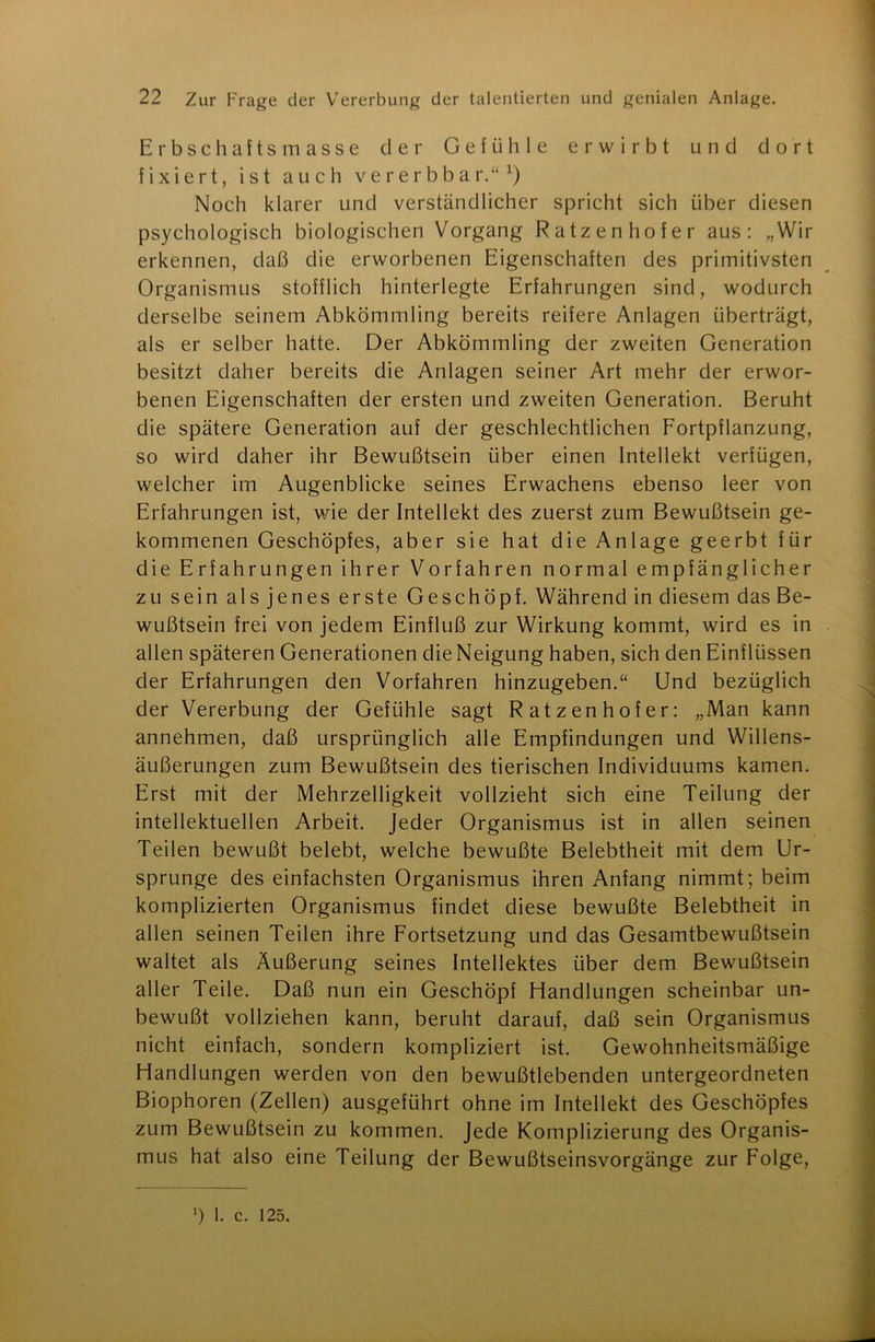 Erbschaftsmasse cler Gefühle erwirbt und dort fixiert, ist auch vererbbar.“x) Noch klarer und verständlicher spricht sich über diesen psychologisch biologischen Vorgang Ratzenhofer aus: „Wir erkennen, daß die erworbenen Eigenschaften des primitivsten Organismus stofflich hinterlegte Erfahrungen sind, wodurch derselbe seinem Abkömmling bereits reifere Anlagen überträgt, als er selber hatte. Der Abkömmling der zweiten Generation besitzt daher bereits die Anlagen seiner Art mehr der erwor- benen Eigenschaften der ersten und zweiten Generation. Beruht die spätere Generation auf der geschlechtlichen Fortpflanzung, so wird daher ihr Bewußtsein über einen Intellekt verfügen, welcher im Augenblicke seines Erwachens ebenso leer von Erfahrungen ist, wie der Intellekt des zuerst zum Bewußtsein ge- kommenen Geschöpfes, aber sie hat die Anlage geerbt für die Erfahrungen ihrer Vorfahren normal empfänglicher zu sein als jenes erste Geschöpf. Während in diesem das Be- wußtsein frei von jedem Einfluß zur Wirkung kommt, wird es in allen späteren Generationen dieNeigung haben, sich den Einflüssen der Erfahrungen den Vorfahren hinzugeben.“ Und bezüglich der Vererbung der Gefühle sagt Ratzenhofer: „Man kann annehmen, daß ursprünglich alle Empfindungen und Willens- äußerungen zum Bewußtsein des tierischen Individuums kamen. Erst mit der Mehrzelligkeit vollzieht sich eine Teilung der intellektuellen Arbeit. Jeder Organismus ist in allen seinen Teilen bewußt belebt, welche bewußte Belebtheit mit dem Ur- sprünge des einfachsten Organismus ihren Anfang nimmt; beim komplizierten Organismus findet diese bewußte Belebtheit in allen seinen Teilen ihre Fortsetzung und das Gesamtbewußtsein waltet als Äußerung seines Intellektes über dem Bewußtsein aller Teile. Daß nun ein Geschöpf Handlungen scheinbar un- bewußt vollziehen kann, beruht darauf, daß sein Organismus nicht einfach, sondern kompliziert ist. Gewohnheitsmäßige Handlungen werden von den bewußtlebenden untergeordneten Biophoren (Zellen) ausgeführt ohne im Intellekt des Geschöpfes zum Bewußtsein zu kommen. Jede Komplizierung des Organis- mus hat also eine Teilung der Bewußtseinsvorgänge zur Folge, ’) 1. c. 125.