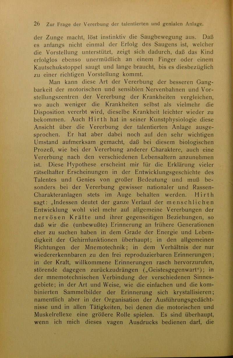 der Zunge macht, löst instinktiv die Saugbewegung aus. Daß es anfangs nicht einmal der Erfolg des Saugens ist, welcher die Vorstellung unterstützt, zeigt sich dadurch, daß das Kind erfolglos ebenso unermüdlich an einem Finger oder einem Kautschukstoppel saugt und lange braucht, bis es diesbezüglich zu einer richtigen Vorstellung kommt. Man kann diese Art der Vererbung der besseren Gang- barkeit der motorischen und sensiblen Nervenbahnen und Vor- stellungszentren der Vererbung der Krankheiten vergleichen, wo auch weniger die Krankheiten selbst als vielmehr die Disposition vererbt wird, dieselbe Krankheit leichter wieder zu bekommen. Auch Hirth hat in seiner Kunstphysiologie diese Ansicht über die Vererbung der talentierten Anlage ausge- sprochen. Er hat aber dabei noch auf den sehr wichtigen Umstand aufmerksam gemacht, daß bei diesem biologischen Prozeß, wie bei der Vererbung anderer Charaktere, auch eine Vererbung nach den verschiedenen Lebensaltern anzunehmen ist. Diese Hypothese erscheint mir für die Erklärung vieler rätselhafter Erscheinungen in der Entwicklungsgeschichte des Talentes und Genies von großer Bedeutung und muß be- sonders bei der Vererbung gewisser nationaler und Rassen- Charakteranlagen stets im Auge behalten werden. Hirth sagt: „Indessen deutet der ganze Verlauf der menschlichen Entwicklung wohl viel mehr auf allgemeine Vererbungen der nervösen Kräfte und ihrer gegenseitigen Beziehungen, so daß wir die (unbewußte) Erinnerung an frühere Generationen eher zu suchen haben in dem Grade der Energie und Leben- digkeit der Gehirnfunktionen überhaupt; in den allgemeinen Richtungen der Mnemotechnik; in dem Verhältnis der nur wiedererkennbaren zu den frei reproduzierbaren Erinnerungen; in der Kraft, willkommene Erinnerungen rasch hervorzurufen, störende dagegen zurückzudrängen („Geistesgegenwart“); in der mnemotechnischen Verbindung der verschiedenen Sinnes- gebiete; in der Art und Weise, wie die einfachen und die kom- binierten Sammelbilder der Erinnerung sich krystallisieren; namentlich aber in der Organisation der Ausführungsgedächt- nisse und in allen Tätigkeiten, bei denen die motorischen und Muskelreflexe eine größere Rolle spielen. Es sind überhaupt, wenn ich mich dieses vagen Ausdrucks bedienen darf, die