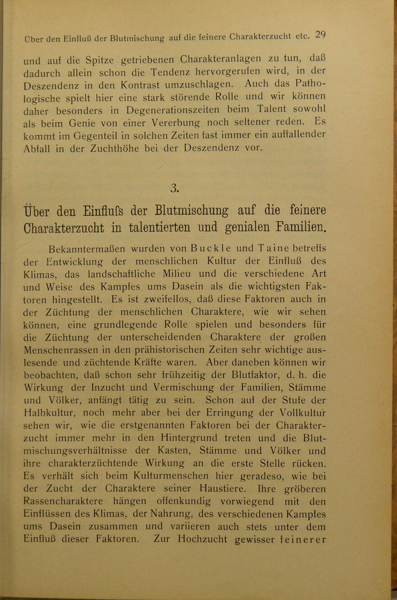 und auf die Spitze getriebenen Charakteranlagen zu tun, daß dadurch allein schon die Tendenz hervorgerufen wird, in der Deszendenz in den Kontrast umzuschlagen. Auch das Patho- logische spielt hier eine stark störende Rolle und wir können daher besonders in Degenerationszeiten beim Talent sowohl als beim Genie von einer Vererbung noch seltener reden. Es kommt im Gegenteil in solchen Zeiten fast immer ein auffallender Abfall in der Zuchthöhe bei der Deszendenz vor. 3. Über den Einflufs der Blutmischung auf die feinere Charakterzucht in talentierten und genialen Familien. Bekanntermaßen wurden von Buckle und Ta ine betreffs der Entwicklung der menschlichen Kultur der Einfluß des Klimas, das landschaftliche Milieu und die verschiedene Art und Weise des Kampfes ums Dasein als die wichtigsten Fak- toren hingestellt. Es ist zweifellos, daß diese Faktoren auch in der Züchtung der menschlichen Charaktere, wie wir sehen können, eine grundlegende Rolle spielen und besonders für die Züchtung der unterscheidenden Charaktere der großen Menschenrassen in den prähistorischen Zeiten sehr wichtige aus- lesende und züchtende Kräfte waren. Aber daneben können wir beobachten, daß schon sehr frühzeitig der Blutfaktor, d. h. die Wirkung der Inzucht und Vermischung der Familien, Stämme und Völker, anfängt tätig zu sein. Schon auf der Stufe der Halbkultur, noch mehr aber bei der Erringung der Vollkultur sehen wir, wie die erstgenannten Faktoren bei der Charakter- zucht immer mehr in den Hintergrund treten und die Blut- mischungsverhältnisse der Kasten, Stämme und Völker und ihre charakterzüchtende Wirkung an die erste Stelle rücken. Es verhält sich beim Kulturmenschen hier geradeso, wie bei der Zucht der Charaktere seiner Haustiere. Ihre gröberen Rassencharaktere hängen offenkundig vorwiegend mit den Einflüssen des Klimas, der Nahrung, des verschiedenen Kampfes ums Dasein zusammen und variieren auch stets unter dem Einfluß dieser Faktoren. Zur Hochzucht gewisser feinerer