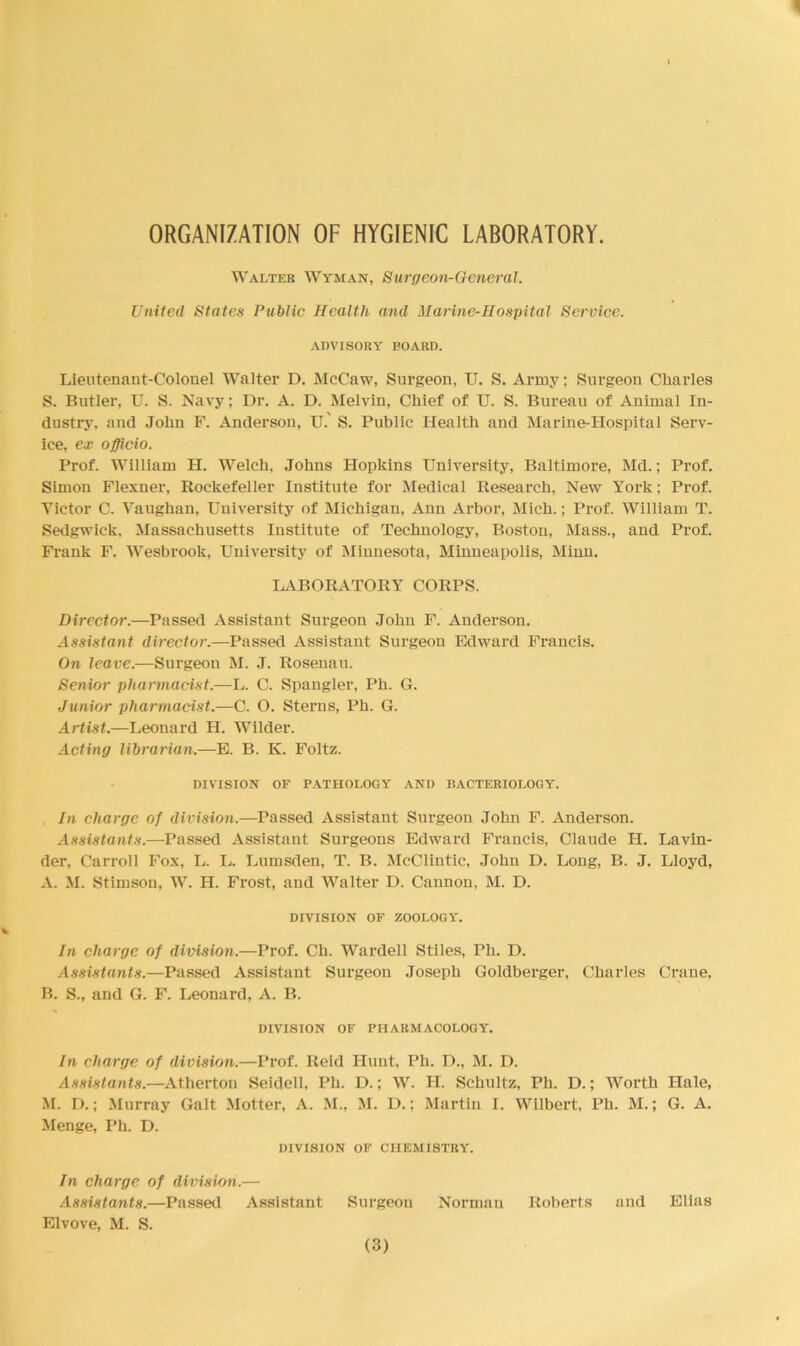 ORGANIZATION OF HYGIENIC LABORATORY. Walter Wyman, Surgeon-General. United States Public Health and Marine-Hospital Service. ADVISORY BOARD. Lieutenant-Colonel Walter D. McCaw, Surgeon, U. S. Army; Surgeon Charles S. Butler, U. S. Navy; Dr. A. D. Melvin, Chief of U. S. Bureau of Animal In- dustry, and John F. Anderson, IT.' S. Public Health and Marine-Hospital Serv- ice, ex officio. Prof. William H. Welch, Johns Hopkins University, Baltimore, Md.; Prof. Simon Flexner, Rockefeller Institute for Medical Research, New York; Prof. Victor C. Vaughan, University of Michigan, Ann Arbor, Mich.; Prof. William T. Sedgwick, Massachusetts Institute of Technology, Boston, Mass., and Prof. Frank F. Wesbrook, University of Minnesota, Minneapolis, Minn. LABORATORY CORPS. Director.—Passed Assistant Surgeon John F. Anderson. Assistant director.—Passed Assistant Surgeon Edward Francis. On leave.—Surgeon M. J. Rosenau. Senior pharmacist.—L. C. Spangler, Ph. G. Junior pharmacist.—C. O. Sterns, Ph. G. Artist.—Leonard H. Wilder. Acting librarian.—E. B. K. Foltz. DIVISION OF PATHOLOGY AND BACTERIOLOGY. In charge of division.—Passed Assistant Surgeon John F. Anderson. Assistants.—Passed Assistant Surgeons Edward Francis, Claude H. Lavin- der, Carroll Fox, L. L. Lumsden, T. B. McClintic, John D. Long, B. J. Lloyd, A. M. Stimson, W. H. Frost, aud Walter D. Cannon, M. D. DIVISION OF ZOOLOGY. In charge of division.—Prof. Ch. Wardell Stiles, Ph. D. Assistants.—Passed Assistant Surgeon Joseph Goldberger, Charles Crane, B. S., and G. F. Leonard, A. B. DIVISION OF PHARMACOLOGY. In charge of division.—Prof. Reid Hunt, Ph. D., M. D. Assistants.—Atherton Seidell, Ph. I).; W. H. Schultz, Ph. D.; Worth Hale, M. D.; Murray Galt Motter, A. M., M. D.; Martin I. Wilbert, Ph. M.; G. A. Menge, Ph. D. DIVISION OF CHEMISTRY. In charge of division.— Assistants.—Passed Assistant Surgeon Norman Roberts and Elias Elvove, M. S.