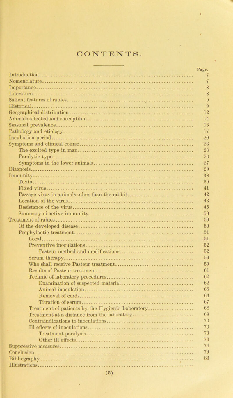 CONTENTS. Page. Introduction 7 N omenclature 7 Importance 8 Literature... , 8 Salient features of rabies _ 9 Historical 9 Geographical distribution 12 Animals affected and susceptible 14 Seasonal prevalence 16 Pathology and etiology 17 Incubation period 20 Symptoms and clinical course 23 The excited type in man 23 Paralytic type 26 Symptoms in the lower animals 27 Diagnosis 29 Immunity 38 Toxin ; 39 Fixed virus .• 41 Passage virus in animals other than the rabbit 42 Location of the virus 43 Resistance of the virus 45 Summary of active immunity 50 Treatment of rabies 50 Of the developed disease 50 Prophylactic treatment 51 Local 51 Preventive inoculations 52 Pasteur method and modifications 52 Serum therapy 59 Who shall receive Pasteur treatment 59 Results of Pasteur treatment 61 Technic of laboratory procedures 62 Examination of suspected material 62 Animal inoculation 65 Removal of cords 66 Titration of serum 67 Treatment of patients by the Hygienic Laboratory 68 Treatment at a distance from the laboratory 69 Contraindications to inoculations 70 111 effects of inoculations 70 Treatment paralysis 70 Other ill effects 73 Suppressive measures 74 Conclusion 79 Bibliography 83 Illustrations