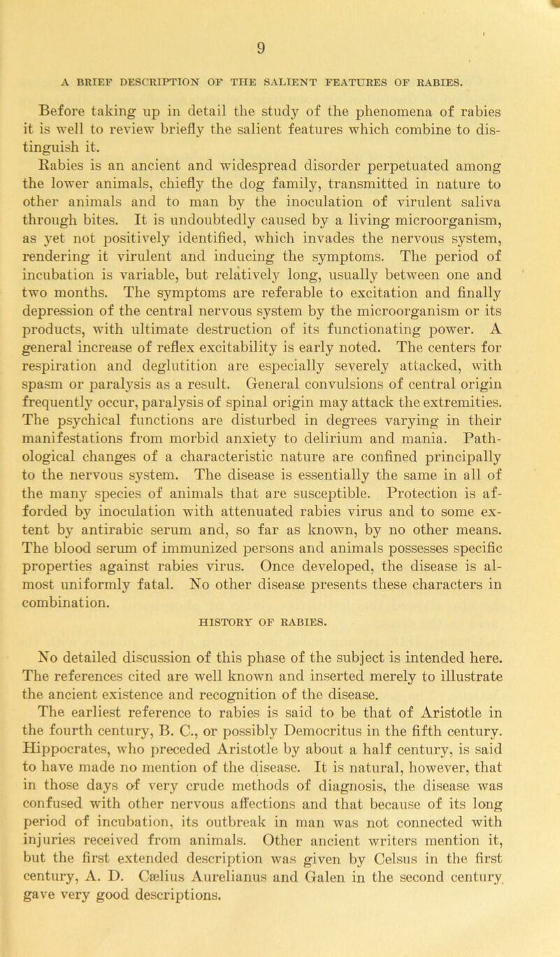 A BRIEF DESCRIPTION OF THE SALIENT FEATURES OF RABIES. Before taking up in detail the study of the phenomena of rabies it is well to review briefly the salient features which combine to dis- tinguish it. Rabies is an ancient and widespread disorder perpetuated among the lower animals, chiefly the dog family, transmitted in nature to other animals and to man by the inoculation of virulent saliva through bites. It is undoubtedly caused by a living microorganism, as yet not positively identified, which invades the nervous system, rendering it virulent and inducing the symptoms. The period of incubation is variable, but relatively long, usually between one and two months. The symptoms are referable to excitation and finally depression of the central nervous system by the microorganism or its products, with ultimate destruction of its functionating power. A general increase of reflex excitability is early noted. The centers for respiration and deglutition are especially severely attacked, with spasm or paratysis as a result. General convulsions of central origin frequently occur, paralysis of spinal origin may attack the extremities. The psychical functions are disturbed in degrees varying in their manifestations from morbid anxiety to delirium and mania. Path- ological changes of a characteristic nature are confined principally to the nervous system. The disease is essentially the same in all of the many species of animals that are susceptible. Protection is af- forded by inoculation with attenuated rabies virus and to some ex- tent by antirabic serum and, so far as known, by no other means. The blood serum of immunized persons and animals possesses specific properties against rabies virus. Once developed, the disease is al- most uniformly fatal. No other disease presents these characters in combination. HISTORY OF RABIES. No detailed discussion of this phase of the subject is intended here. The references cited are well known and inserted merely to illustrate the ancient existence and recognition of the disease. The earliest reference to rabies is said to be that of Aristotle in the fourth century, B. C., or possibly Democritus in the fifth century. Hippocrates, who preceded Aristotle by about a half century, is said to have made no mention of the disease. It is natural, however, that in those days erf very crude methods of diagnosis, the disease was confused with other nervous affections and that because of its long period of incubation, its outbreak in man was not connected with injuries received from animals. Other ancient writers mention it, but the first extended description was given by Celsus in the first century, A. D. Cselius Aurelianus and Galen in the second century gave very good descriptions.