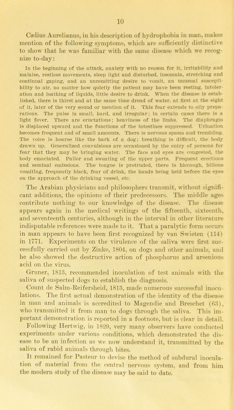 Caelius Aurelianus, in his description of hydrophobia in man, makes mention of the following symptoms, which are sufficiently distinctive to show that he was familiar with the same disease which we recog- nize to-day: In the beginning of the attack, anxiety with no reason for it, irritability and malaise, restless movements, sleep light and disturbed, insomnia, stretching and continual gaping, and an unremitting desire to vomit, an unusual suscepti- bility to air, no matter how quietly the patient may have been resting, intoler- ation and loathing of liquids, little desire to drink. When the disease is estab- lished, there is thirst and at the same time dread of water, at first at the sight of it, later of the very sound or mention of it. This fear extends to oily prepa- rations. The pulse is small, hard, and irregular; in certain cases there is a light fever. There are eructations; heaviness of the limbs. The diaphragm is displaced upward and the functions of the intestines suppressed. Urination becomes frequent and of small amounts. There is nervous spasm and trembling. The voice is hoarse like the bark of a dog; breathing is difficult, the body drawn up. Generalized convulsions are occasioned by the entry of persons for fear that they may be bringing water. The face and eyes are congested, the body emaciated. Pallor and sweating of the upper parts. Frequent erections and seminal emissions. The tongue is protruded, there is hiccough, bilious vomiting, frequently black, fear of drink, the hands being held before the eyes on the approach of the drinking vessel, etc. The Arabian physicians and philosophers transmit, without signifi- cant additions, the opinions of their predecessors. The middle ages contribute nothing to our knowledge of the disease. The disease appears again in the medical writings of the fifteenth, sixteenth, and seventeenth centuries, although in the interval in other literature indisputable references were made to it. That a paralytic form occurs in man appears to have been first recognized by van Swieten (114) in 1771. Experiments on the virulence of the saliva were first suc- cessful^ carried out by Zinke, 1804, on dogs and other animals, and he also showed the destructive action of phosphorus and arsenious acid on the virus. Gruner, 1813, recommended inoculation of test animals with the saliva of suspected dogs to establish the diagnosis. Count de Salm-Reifersheid, 1813, made numerous successful inocu- lations. The first actual demonstration of the identity of the disease in man and animals is accredited to Magendie and Breschet (63). who transmitted it from man to dogs through the saliva. This im- portant demonstration is reported in a footnote, but is clear in detail. Following ITertwig, in 1829, very many observers have conducted experiments under various conditions, which demonstrated the dis- ease to be an infection as we now understand it, transmitted by the saliva of rabid animals through bites. It remained for Pasteur to devise the method of subdural inocula- tion of material from the central nervous system, and from him the modern study of the disease may be said to date.