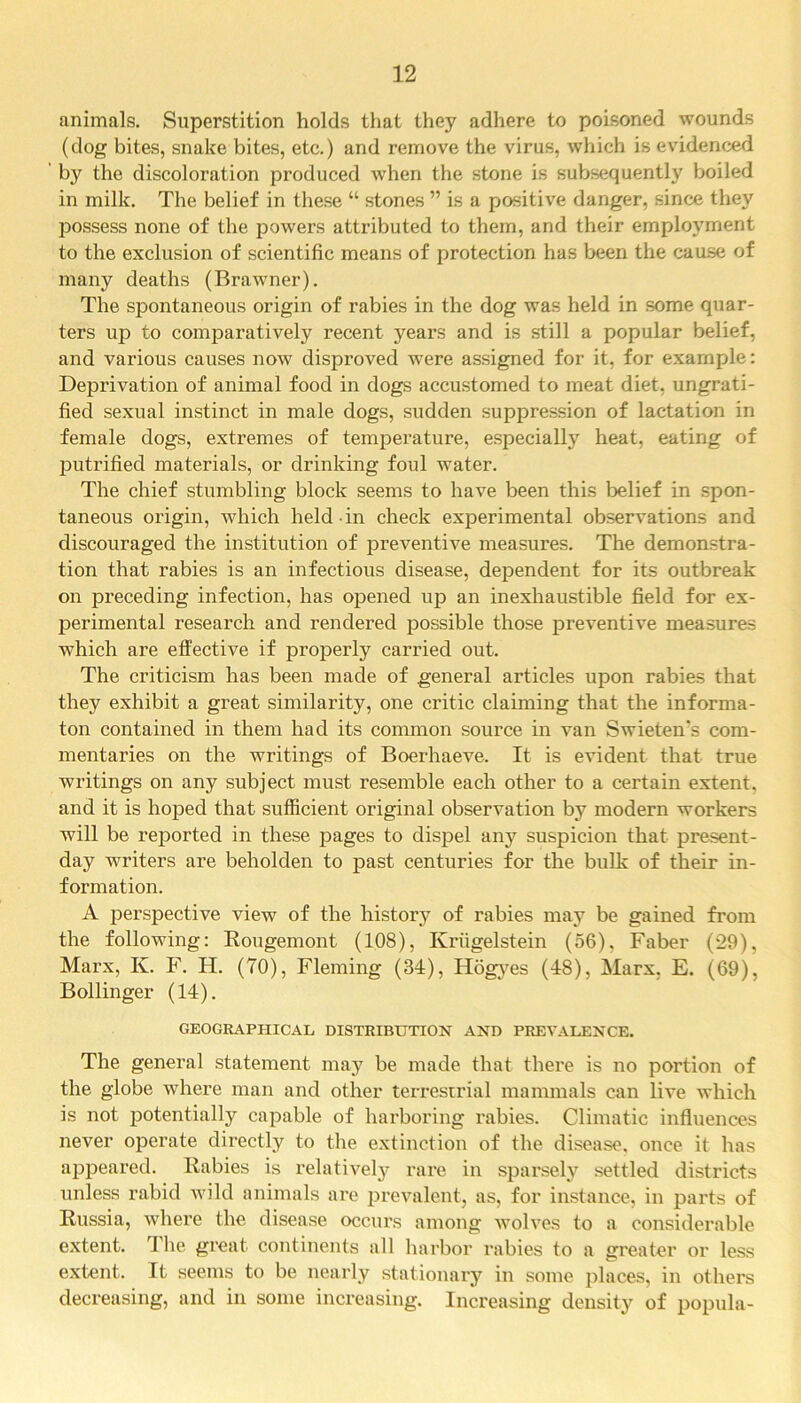animals. Superstition holds that they adhere to poisoned wounds (dog bites, snake bites, etc.) and remove the virus, which is evidenced by the discoloration produced when the stone is subsequently boiled in milk. The belief in these “ stones ” is a positive danger, since they possess none of the powers attributed to them, and their employment to the exclusion of scientific means of protection has been the cause of many deaths (Brawner). The spontaneous origin of rabies in the dog was held in some quar- ters up to comparatively recent years and is still a popular belief, and various causes now disproved were assigned for it, for example: Deprivation of animal food in dogs accustomed to meat diet, ungrati- fied sexual instinct in male dogs, sudden suppression of lactation in female dogs, extremes of temperature, especially heat, eating of putrified materials, or drinking foul water. The chief stumbling block seems to have been this belief in spon- taneous origin, which held in check experimental observations and discouraged the institution of preventive measures. The demonstra- tion that rabies is an infectious disease, dependent for its outbreak on preceding infection, has opened up an inexhaustible field for ex- perimental research and rendered possible those preventive measures which are effective if properly carried out. The criticism has been made of general articles upon rabies that they exhibit a great similarity, one critic claiming that the informa- ton contained in them had its common source in van Swieten's com- mentaries on the writings of Boerhaeve. It is evident that true writings on any subject must resemble each other to a certain extent, and it is hoped that sufficient original observation by modern workers will be reported in these pages to dispel any suspicion that present- day writers are beholden to past centuries for the bulk of their in- formation. A perspective view of the history of rabies may be gained from the following: Rougemont (108), Kriigelstein (56), Faber (29), Marx, Iv. F. H. (70), Fleming (34), Hogyes (48), Marx, E. (69), Bollinger (14). GEOGRAPHICAL DISTRIBUTION AND PREVALENCE. The general statement may be made that there is no portion of the globe where man and other terrestrial mammals can live which is not potentially capable of harboring rabies. Climatic influences never operate directly to the extinction of the disease, once it has appeared. Rabies is relatively rare in sparsely settled districts unless rabid wild animals are prevalent, as, for instance, in parts of Russia, where the disease occurs among wolves to a considerable extent. The great continents all harbor rabies to a greater or less extent. It seems to be nearly stationary in some places, in others decreasing, and in some increasing. Increasing density of popula-