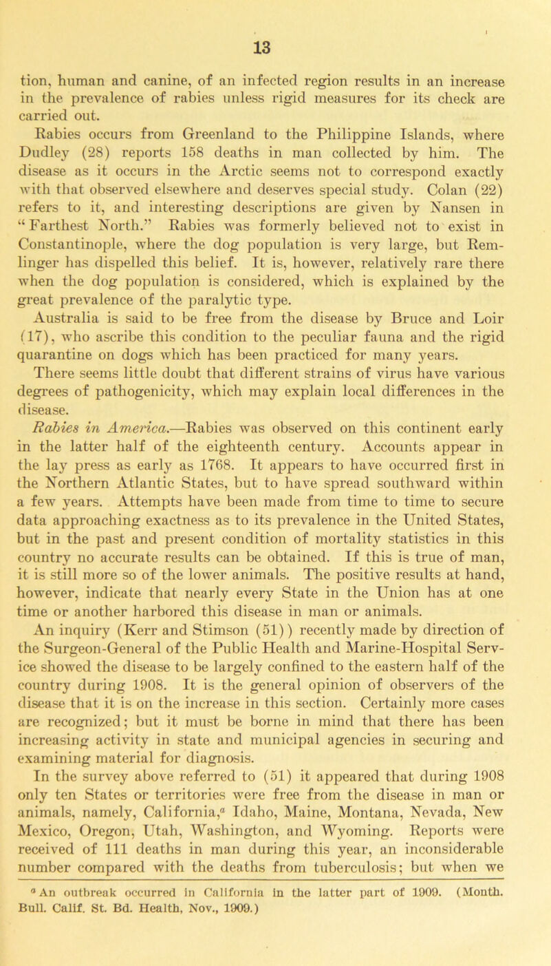 tion, human and canine, of an infected region results in an increase in the prevalence of rabies unless rigid measures for its check are carried out. Rabies occurs from Greenland to the Philippine Islands, where Dudley (28) reports 158 deaths in man collected by him. The disease as it occurs in the Arctic seems not to correspond exactly with that observed elsewhere and deserves special study. Colan (22) refers to it, and interesting descriptions are given by Nansen in “Farthest North.” Rabies was formerly believed not to exist in Constantinople, where the dog population is very large, but Rem- linger has dispelled this belief. It is, however, relatively rare there when the dog population is considered, which is explained by the great prevalence of the paralytic type. Australia is said to be free from the disease by Bruce and Loir (IT), who ascribe this condition to the peculiar fauna and the rigid quarantine on dogs which has been practiced for many years. There seems little doubt that different strains of virus have various degrees of pathogenicity, which may explain local differences in the disease. Rabies in America.—Rabies was observed on this continent early in the latter half of the eighteenth century. Accounts appear in the lay press as early as 1768. It appears to have occurred first in the Northern Atlantic States, but to have spread southward within a few years. Attempts have been made from time to time to secure data approaching exactness as to its prevalence in the United States, but in the past and present condition of mortality statistics in this country no accurate results can be obtained. If this is true of man, it is still more so of the lower animals. The positive results at hand, however, indicate that nearly every State in the Union has at one time or another harbored this disease in man or animals. An inquiry (Kerr and Stimson (51)) recently made by direction of the Surgeon-General of the Public Health and Marine-PIospital Serv- ice showed the disease to be largely confined to the eastern half of the country during 1908. It is the general opinion of observers of the disease that it is on the increase in this section. Certainly more cases are recognized; but it must be borne in mind that there has been increasing activity in state and municipal agencies in securing and examining material for diagnosis. In the survey above referred to (51) it appeared that during 1908 only ten States or territories were free from the disease in man or animals, namely, California,® Idaho, Maine, Montana, Nevada, New Mexico, Oregon, Utah, Washington, and Wyoming. Reports were received of 111 deaths in man during this year, an inconsiderable number compared with the deaths from tuberculosis; but when we An outbreak occurred in California in the latter part of 1909. (Month. Bull. Calif. St. Bd. Health, Nov., 1909.)