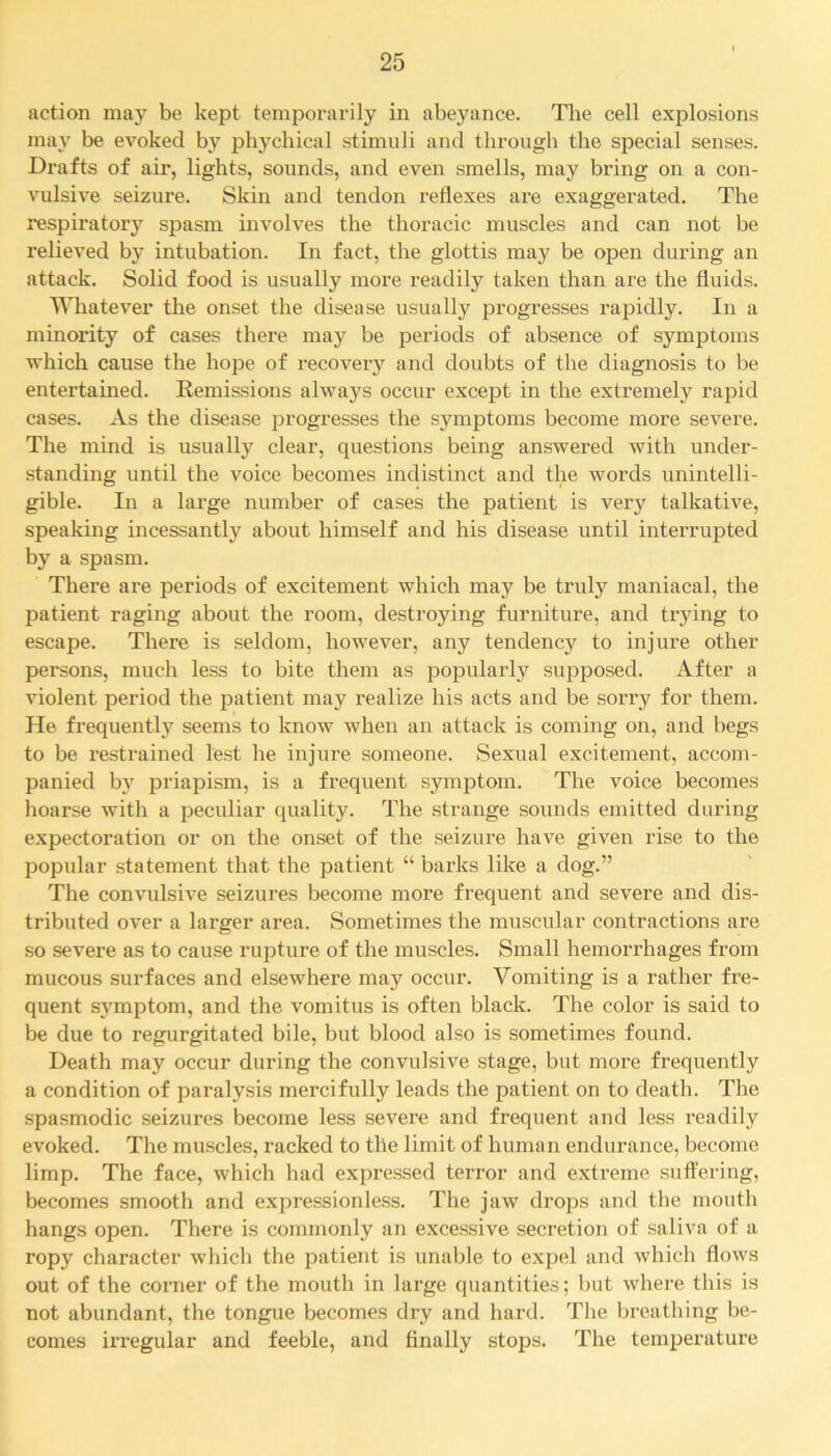 action may be kept temporarily in abeyance. The cell explosions may be evoked by phychical stimuli and through the special senses. Drafts of air, lights, sounds, and even smells, may bring on a con- vulsive seizure. Skin and tendon reflexes are exaggerated. The respiratory spasm involves the thoracic muscles and can not be relieved by intubation. In fact, the glottis may be open during an attack. Solid food is usually more readily taken than are the fluids. Whatever the onset the disease usually progresses rapidly. In a minority of cases there may be periods of absence of symptoms which cause the hope of recovery and doubts of the diagnosis to be entertained. Remissions always occur except in the extremely rapid cases. As the disease progresses the symptoms become more severe. The mind is usually clear, questions being answered with under- standing until the voice becomes indistinct and the words unintelli- gible. In a large number of cases the patient is very talkative, speaking incessantly about himself and his disease until interrupted by a spasm. There are periods of excitement which may be truly maniacal, the patient raging about the room, destroying furniture, and trying to escape. There is seldom, however, any tendency to injure other persons, much less to bite them as popularly supposed. After a violent period the patient may realize his acts and be sorry for them. He frequently seems to know when an attack is coming on, and begs to be restrained lest he injure someone. Sexual excitement, accom- panied by priapism, is a frequent symptom. The voice becomes hoarse with a peculiar quality. The strange sounds emitted during expectoration or on the onset of the seizure have given rise to the popular statement that the patient “ barks like a dog.” The convulsive seizures become more frequent and severe and dis- tributed over a larger area. Sometimes the muscular contractions are so severe as to cause rupture of the muscles. Small hemorrhages from mucous surfaces and elsewhere may occur. Vomiting is a rather fre- quent symptom, and the vomitus is often black. The color is said to be due to regurgitated bile, but blood also is sometimes found. Death may occur during the convulsive stage, but more frequently a condition of paralysis mercifully leads the patient on to death. The spasmodic seizures become less severe and frequent and less readily evoked. The muscles, racked to the limit of human endurance, become limp. The face, which had expressed terror and extreme suffering, becomes smooth and expressionless. The jaw drops and the mouth hangs open. There is commonly an excessive secretion of saliva of a ropy character which the patient is unable to expel and which flows out of the corner of the mouth in large quantities; but where this is not abundant, the tongue becomes dry and hard. The breathing be- comes irregular and feeble, and finally stops. The temperature