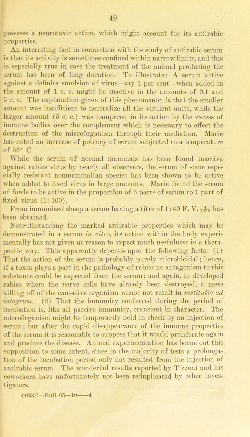 posseses a neurotoxic action, which might account for its antirabic properties. An interesting fact in connection with the study of antirabic serum is that its activity is sometimes confined within narrow limits, and this is especially true in case the treatment of the animal producing the serum has been of long duration. To illustrate: A serum active against a definite emulsion of virus—say 1 per cent—when added in the amount of 1 c. c. might be inactive in the amounts of 0.1 and 5 c. c. The explanation given of this phenomenon is that the smaller amount was insufficient to neutralize all the virulent units, while the larger amount (5 c. c.) was hampered in its action by the excess of immune bodies over the complement which is necessary to effect the destruction of the microorganism through their mediation. Marie has noted an increase of potency of serum subjected to a temperature of 56° C. While the serum of normal mammals has been found inactive against rabies virus by nearly all observers, the serum of some espe- cially resistant nonmammalian species has been shown to be active when added to fixed virus in large amounts. Marie found the serum of fowls to be active in the proportion of 3 parts of serum to 1 part of fixed virus (1:100). From immunized sheep a serum having a titre of 1:40 F. V. has been obtained. Notwithstanding the marked antirabic properties which may be demonstrated in a serum in vitro, its action within the body experi- mentally has not given us reason to expect much usefulness in a thera- peutic way. This apparently depends upon the following facts: (1) That the action of the serum is probably purely microbicidal; hence, if a toxin plays a part in the pathology of rabies no antagonism to this substance could be expected from the serum; and again, in developed rabies where the nerve cells have already been destroyed, a mere killing off of the causative organism would not result in restitutio ad integrum. (2) That the immunity conferred during the period of incubation is, like all passive immunity, transient in character. The microorganism might be temporarily held in check by an injection of serum; but after the rapid disappearance of the immune properties of the serum it is reasonable to suppose that it would proliferate again and produce the disease. Animal experimentation has borne out this supposition to some extent, since in the majority of tests a prolonga- tion of the incubation period only has resulted from the injection of antirabic serum. The wonderful results reported by Tizzoni and his coworkers have unfortunately not been reduplicated by other inves- tigators. 44695°—Bull. 05—10 4