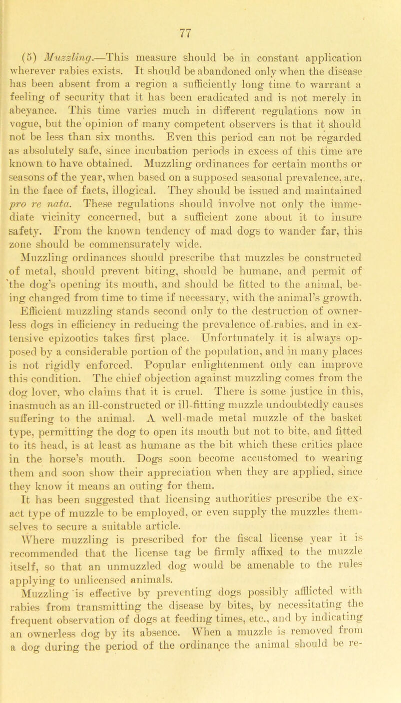 (5) Muzzling.—This measure should be in constant application wherever rabies exists. It should be abandoned only when the disease has been absent from a region a sufficiently long time to warrant a feeling of security that it has been eradicated and is not merely in abeyance. This time varies much in different regulations now in vogue, but the opinion of many competent observers is that it should not be less than six months. Even this period can not be regarded as absolutely safe, since incubation periods in excess of this time are known to have obtained. Muzzling ordinances for certain months or seasons of the year, when based on a supposed seasonal prevalence, are,, in the face of facts, illogical. They should be issued and maintained pro re nata. These regulations should involve not only the imme- diate vicinity concerned, but a sufficient zone about it to insure safety. From the known tendency of mad dogs to wander far, this zone should be commensurately wide. Muzzling ordinances should prescribe that muzzles be constructed of metal, should prevent biting, should be humane, and permit of 'the dog’s opening its mouth, and should be fitted to the animal, be- ing changed from time to time if necessary, with the animal’s growth. Efficient muzzling stands second only to the destruction of owner- less dogs in efficiency in reducing the prevalence of rabies, and in ex- tensive epizootics takes first place. Unfortunately it is always op- posed by a considerable portion of the population, and in many places is not rigidly enforced. Popular enlightenment only can improve this condition. The chief objection against muzzling comes from the dog lover, who claims that it is cruel. There is some justice in this, inasmuch as an ill-constructed or ill-fitting muzzle undoubtedly causes suffering to the animal. A well-made metal muzzle of the basket type, permitting the dog to open its mouth but not to bite, and fitted to its head, is at least as humane as the bit which these critics place in the horse’s mouth. Dogs soon become accustomed to wearing them and soon show their appreciation when they are applied, since they know it means an outing for them. It has been suggested that licensing authorities* prescribe the ex- act type of muzzle to be employed, or even supply the muzzles them- selves to secure a suitable article. Where muzzling is prescribed for the fiscal license year it is recommended that the license tag be firmly affixed to the muzzle itself, so that an unmuzzled dog would be amenable to the rules applying to unlicensed animals. Muzzling is effective by preventing dogs possibly afflicted with rabies from transmitting the disease by bites, by necessitating the frequent observation of dogs at feeding times, etc., and by indicating an ownerless dog by its absence. When a muzzle is removed from a dog during the period of the ordinance the animal should be re-