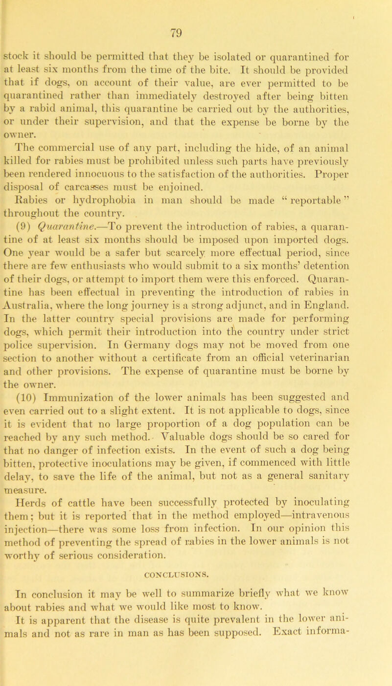 stock it should be permitted that they be isolated or quarantined for at least six months from the time of the bite. It should be provided that if dogs, on account of their value, are ever permitted to be quarantined rather than immediately destroyed after being bitten by a rabid animal, this quarantine be carried out by the authorities, or under their supervision, and that the expense be borne by the owner. The commercial use of any part, including the hide, of an animal killed for rabies must be prohibited unless such parts have previously been rendered innocuous to the satisfaction of the authorities. Proper disposal of carcasses must be enjoined. Rabies or hydrophobia in man should be made “ reportable ” throughout the country. (9) Quarantine.—To prevent the introduction of rabies, a quaran- tine of at least six months should be imposed upon imported dogs. One year would be a safer but scarcely more effectual period, since there are few enthusiasts who would submit to a six months’ detention of their dogs, or attempt to import them were this enforced. Quaran- tine has been effectual in preventing the introduction of rabies in Australia, where the long journey is a strong adjunct, and in England. In the latter country special provisions are made for performing dogs, which permit their introduction into the country under strict police supervision. In Germany dogs may not be moved from one section to another without a certificate from an official veterinarian and other provisions. The expense of quarantine must be borne by the owner. (10) Immunization of the lower animals has been suggested and even carried out to a slight extent. It is not applicable to dogs, since it is evident that no large proportion of a dog population can be reached by any such method. Valuable dogs should be so cared for that no danger of infection exists. In the event of such a dog being bitten, protective inoculations may be given, if commenced with little delay, to save the life of the animal, but not as a general sanitary measure. Herds of cattle have been successfully protected by inoculating them; but it is reported that in the method employed—intravenous injection—there was some loss from infection. In our opinion this method of preventing the spread of rabies in the lower animals is not worthy of serious consideration. CONCLUSIONS. In conclusion it may be well to summarize briefly what we know about rabies and what we would like most to know. It is apparent that the disease is quite prevalent in the lower ani- mals and not as rare in man as has been supposed. Exact informa-