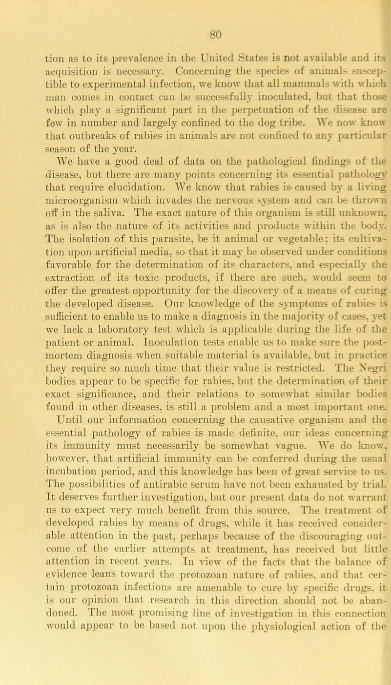 tion as to its prevalence in the United States is not available and its acquisition is necessary. Concerning the species of animals suscep- tible to experimental infection, we know that all mammals with which man comes in contact can be successfully inoculated, but that those which play a significant part in the perpetuation of the disease are few in number and largely confined to the dog tribe. We now know that outbreaks of rabies in animals are not confined to any particular season of the year. We have a good deal of data on the pathological findings of the disease, but there are many points concerning its essential pathology that, require elucidation. We know that rabies is caused by a living microorganism which invades the nervous system and can be thrown off in the saliva. The exact nature of this organism is still unknown, as is also the nature of its activities and products within the body. The isolation of this parasite, be it animal or vegetable; its cultiva- tion upon artificial media, so that it maj^ be observed under conditions favorable for the determination of its characters, and especially the extraction of its toxic products, if there are such, would seem to offer the greatest opportunity for the discovery of a means of curing the developed disease. Our knowledge of the symptoms of rabies is sufficient to enable us to make a diagnosis in the majority of cases, yet we lack a laboratory test which is applicable during the life of the patient or animal. Inoculation tests enable us to make sure the post- mortem diagnosis when suitable material is available, but in practice they require so much time that their value is restricted. The Negri bodies appear to be specific for rabies, but the determination of their exact significance, and their relations to somewhat similar bodies found in other diseases, is still a problem and a most important one. Until our information concerning the causative organism and the essential pathology of rabies is made definite, our ideas concerning its immunity must necessarily be somewhat vague. We do know, however, that artificial immunity can be conferred during the usual incubation period, and this knowledge has been of great service to us. The possibilities of antirabic serum have not been exhausted by trial. It deserves further investigation, but our present data do not warrant us to expect very much benefit from this source. The treatment of developed rabies by means of drugs, while it has received consider- able attention in the past, perhaps because of the discouraging out- come of the earlier attempts at treatment, has received but little attention in recent years. In view of the facts that the balance of evidence leans toward the protozoan nature of rabies, and that cer- tain protozoan infections are amenable to cure by specific drugs, it is our opinion that research in this direction should not be aban- doned. The most promising line of investigation in this connection would appear to be based not upon the physiological action of the