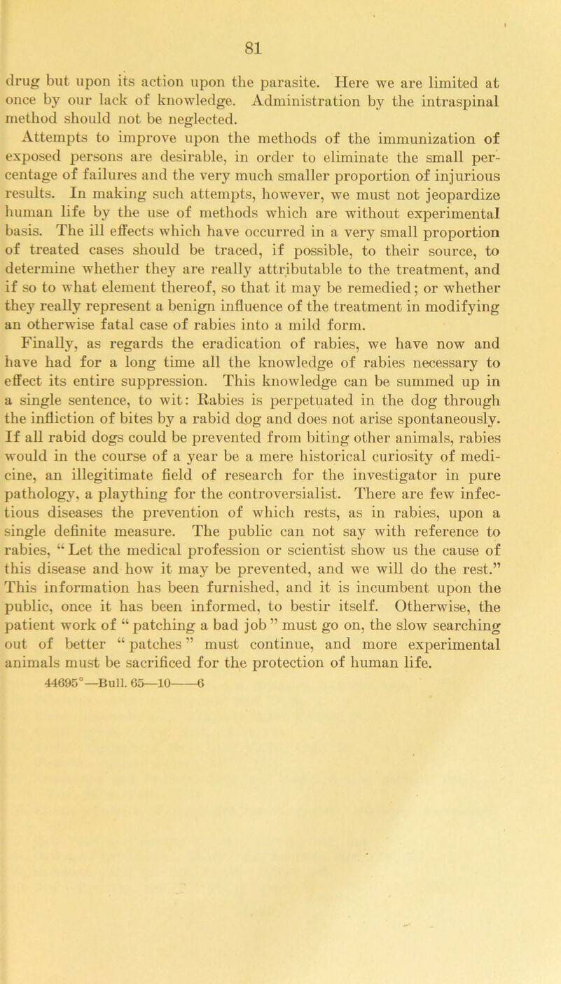 drug but upon its action upon the parasite. Here we are limited at once by our lack of knowledge. Administration by the intraspinal method should not be neglected. Attempts to improve upon the methods of the immunization of exposed persons are desirable, in order to eliminate the small per- centage of failures and the very much smaller proportion of injurious results. In making such attempts, however, we must not jeopardize human life by the use of methods which are without experimental basis. The ill effects which have occurred in a very small proportion of treated cases should be traced, if possible, to their source, to determine whether they are really attributable to the treatment, and if so to what element thereof, so that it maj^ be remedied; or whether they really represent a benign influence of the treatment in modifying an otherwise fatal case of rabies into a mild form. Finally, as regards the eradication of rabies, we have now and have had for a long time all the knowledge of rabies necessary to effect its entire suppression. This knowledge can be summed up in a single sentence, to wit: Rabies is perpetuated in the dog through the infliction of bites by a rabid dog and does not arise spontaneously. If all rabid dogs could be prevented from biting other animals, rabies would in the course of a year be a mere historical curiosity of medi- cine, an illegitimate field of research for the investigator in pure pathology, a plaything for the controversialist. There are few infec- tious diseases the prevention of which rests, as in rabies, upon a single definite measure. The public can not say with reference to rabies, “ Let the medical profession or scientist show us the cause of this disease and how it may be prevented, and we will do the rest.” This information has been furnished, and it is incumbent upon the public, once it has been informed, to bestir itself. Otherwise, the patient wrork of “ patching a bad job ” must go on, the slow searching out of better “ patches ” must continue, and more experimental animals must be sacrificed for the protection of human life. 44695°—Bull. 65—10 6