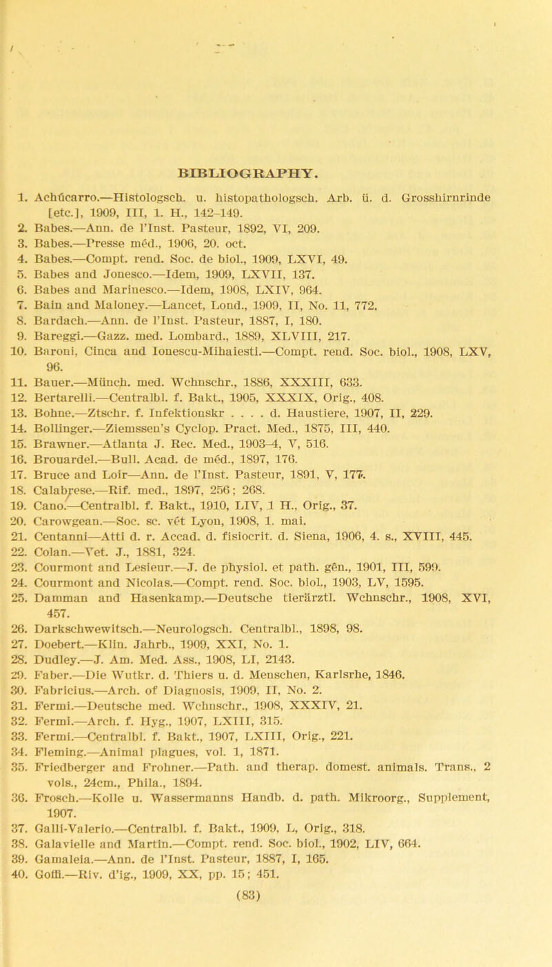 / BIBLIOGRAPHY. 1. Achficarro.—Histologsch. u. histopatkologsch. Arb. ii. d. Grossbirnrinde [etc.], 1909, III, 1. H., 142-149. 2. Babes.—Ann. de l’lnst. Pasteur, 1892, VI, 209. 3. Babes.—Presse med., 1900, 20. oct. 4. Babes.—Compt. rend. Soc. de biol., 1909, LXVI, 49. 5. Babes and Jonesco.—Idem, 1909, LXVII, 137. 6. Babes and Marinesco.—Idem, 1908, LXIV, 964. 7. Bain and Maloney.—Lancet, Lond., 1909, II, No. 11, 772. 8. Bardacb.—Ann. de l’lnst. Pasteur, 1887, I, 180. 9. Bareggi.—Gazz. med. Lombard., 1889, XLVIII, 217. 10. Baroni, Cinca and Ionescu-Mihaiesti.—Compt. rend. Soc. biol., 1908, LXV, 96. 11. Bauer.—Miinch. med. Wchnschr., 1886, XXXIII, 633. 12. Bertarelli.—Centralbl. f. Bakt., 1905, XXXIX, Orig., 408. 13. Bokne.—Ztschr. f. Infektionskr . . . . d. Haustiere, 1907, II, 229. 14. Bollinger.—Ziemsseu’s Cyclop. Pract. Med., 1875, III, 440. 15. Brawner.—Atlanta J. Rec. Med., 1903^1, V, 516. 16. Brouardel.—Bull. Acad, de med., 1897, 176. 17. Bruce and Loir—Ann. de 1’Inst. Pasteur, 1891, V, 177-. 18. Calabrese.—Rif. med., 1897, 256; 268. 19. Cano.—Centralbl. f. Bakt., 1910, LIV, 1 H„ Orig., 37. 20. Carowgean.—Soc. sc. vet Lyon, 1908, 1. mai. 21. Centanni—Atti d. r. Accad. d. fisiocrit. d. Siena, 1906, 4. s., XVIII, 445. 22. Colan.—Vet. J., 1881, 324. 23. Courmont and Lesieur.—J. de physiol, et path, gen., 1901, III, 599. 24. Courmont and Nicolas.—Compt. rend. Soc. biol., 1903, LV, 1595. 25. Damman and Hasenkamp.—Deutsche tierarztl. Wchnschr., 1908, XVI, 457. 26. Darkschwewitsch.—Neurologsch. Centralbl., 1898, 98. 27. Doebert.—Klin. Jahrb., 1909, XXI, No. 1. 28. Dudley.—J. Am. Med. Ass., 1908, LI, 2143. 29. Faber.—Die Wutkr. d. Thiers u. d. Menschen, Karlsrhe, 1846. 30. Fabricius.—Arch, of Diagnosis, 1909, II, No. 2. 31. Fermi.—Deutsche med. Wchnschr., 1908, XXXIV, 21. 32. Fermi.—Arch. f. Hyg., 1907, LXIII, 315. 33. Fermi.—Centralbl. f. Bakt., 1907, LXIII, Orig., 221. 34. Fleming.—Animal plagues, vol. 1, 1871. 35. Friedberger and Frohner.—Path, and therap. domest. animals. Trans., 2 vols., 24cm., Phila., 1894. 36. Frosch.—Ivolle u. Wassermanns Ilandb. d. path. Mikroorg., Supplement, 1907. 37. Galli-Valerlo.—Centralbl. f. Bakt., 1909, L, Orig., 318. 38. Galavielle and Martin.—Compt. rend. Soc. biol., 1902, LIV, 664. 39. Gamaleia.—Ann. de l’lnst. Pasteur, 1887, I, 165. 40. Goffi.—Riv. d’ig., 1909, XX, pp. 15; 451.