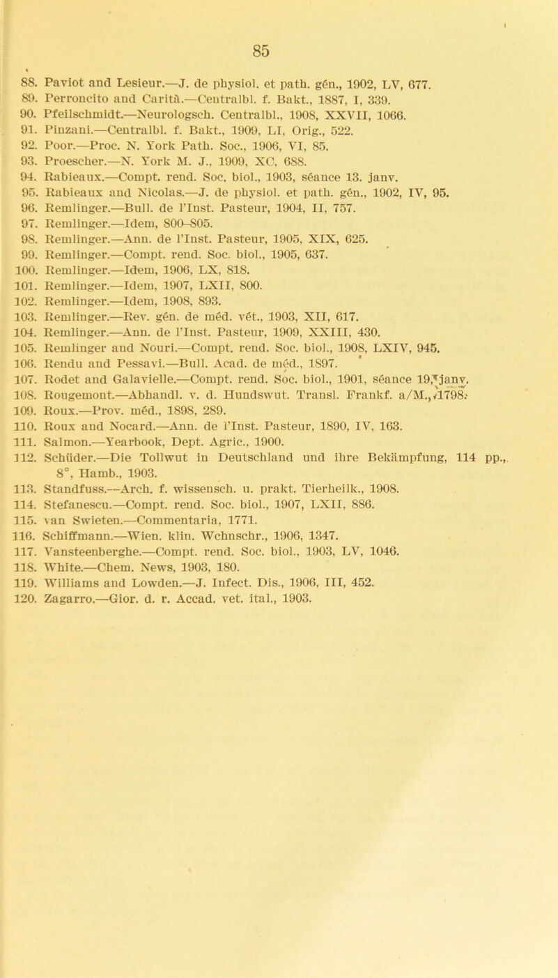 88. Paviot and Lesieur.—J. de physiol, et path. ggn., 1902, LV, 677. 89. Perroneito and Caritft.—Centralbl. f. Bakt., 1887, I, 339. 90. Pfeilschmidt.—Neurologsch. Centralbl., 1908, XXVII, 1066. 91. Piuzani.—Centralbl. f. Bakt., 1909, LI, Orig., 522. 92. Poor— Proc. N. York Path. Soc., 1906, VI, 85. 93. Proescher.—N. York M. J., 1909, XC, 688. 94. Rabieaux.—Compt. rend. Soc. biol., 1903, stance 13. janv. 95. Rabieaux and Nicolas.—J. de physiol, et path. g6n., 1902, IV, 95. 96. Remlinger.—Bull, de l’lust. Pasteur, 1904, II, 757. 97. Remlinger.—Idem, 800-S05. 9S. Remlinger.—Ann. de l’lnst. Pasteur, 1905, XIX, 625. 99. Remlinger.—Compt. reud. Soc. biol., 1905, 637. 100. Remlinger.—Idem, 1906, LX, 818. 101. Remlinger.—Idem, 1907, LXII, 800. 102. Remlinger.—Idem, 1908. 893. 103. Remlinger.—Rev. gen. de med. vet., 1903, XII, 617. 104. Remlinger.—Ann. de l’lnst. Pasteur, 1909, XXIII, 430. 105. Remlinger and Nouri.—Compt. rend. Soc. biol., 1908, LXIV, 945. 106. Rendu and Pessavi.—Bull. Acad, de med., 1897. 107. Rodet and Galavielle.—Compt. rend. Soc. biol., 1901, seance lO.^janv. 108. Rougemont.—Abbandl. v. d. Hundswut. Transl. Frankf. a/M.,Jl798.' 109. Roux.—Prov. med., 1S98, 289. 110. Roux aud Nocard.—Ann. de i’lnst. Pasteur, 1S90, IV, 163. 111. Salmon.—Yearbook, Dept. Agric., 1900. 112. Schiider.—Die Tollwut in Deutschland und ihre Bekiimpfung, 114 pp.,. 8°, Harnb., 1903. 113. Standfuss.—Arch. f. wissensch. u. prakt. Tierbeilk., 1908. 114. Stefanescu.—Compt. rend. Soc. biol., 1907, LXII, 886. 115. van Swieten.—Commentaria, 1771. 116. Schiffmann.—Wien. klin. Wchnschr., 1906, 1347. 117. Vansteenberghe.—Compt. rend. Soc. biol., 1903, LV, 1046. 118. White.—Chem. News, 1903, 180. 119. Williams and Lowden.—J. Infect. Dis., 1906, III, 452. 120. Zagarro.—Gior. d. r. Accad. vet. ital., 1903.