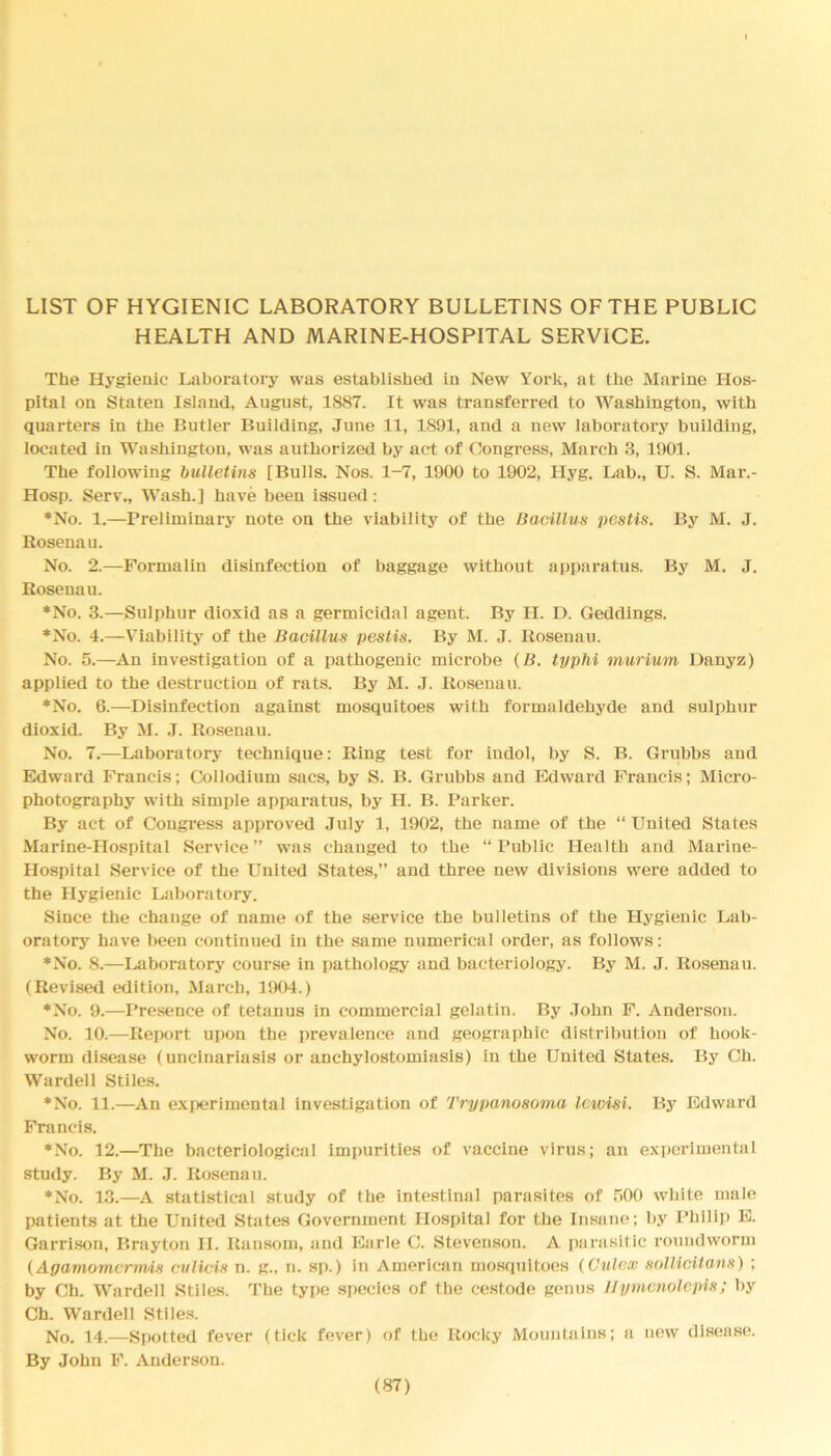 LIST OF HYGIENIC LABORATORY BULLETINS OF THE PUBLIC HEALTH AND MARINE-HOSPITAL SERVICE. The Hygienic Laboratory was established in New York, at the Marine Hos- pital on Staten Island, August, 18S7. It was transferred to Washington, with quarters in the Butler Building, June 11, 1891, and a new laboratory building, located in Washington, was authorized by act of Congress, March 3, 1901. The following bulletins [Bulls. Nos. 1-7, 1900 to 1902, Hyg. Lab., U. S. Mar.- Hosp. Serv., Wash.] have been issued: ♦No. 1.—Preliminary note on the viability of the Bacillus pestis. By M. J. Rosenau. No. 2.—Formalin disinfection of baggage without apparatus. By M. J. Rosenau. ♦No. 3.—Sulphur dioxid as a germicidal agent. By H. D. Geddings. ♦No. 4.—Viability of the Bacillus pestis. By M. J. Rosenau. No. 5.—An investigation of a pathogenic microbe (B. typhi murium Danyz) applied to the destruction of rats. By M. J. Rosenau. ♦No. 6.—Disinfection against mosquitoes with formaldehyde and sulphur dioxid. By M. J. Rosenau. No. 7.—Laboratory technique: Ring test for indol, by S. B. Grubbs and Edward Francis; Collodium sacs, by S. B. Grubbs and Edward Francis; Micro- photography with simple apparatus, by H. B. Parker. By act of Congress approved July 1, 1902, the name of the “United States Marine-Hospital Service” was changed to the “Public Health and Marine- Hospital Service of the United States,” and three new divisions were added to the Hygienic Laboratory. Since the change of name of the service the bulletins of the Hygienic Lab- oratory have been continued in the same numerical order, as follows: ♦No. 8.—Laboratory course in pathology and bacteriology. By M. J. Rosenau. (Revised edition, March, 1904.) ♦No. 9.—Presence of tetanus in commercial gelatin. By John F. Anderson. No. 10.—Report upon the prevalence and geographic distribution of hook- worm disease (uncinariasis or anchylostomiasis) in the United States. By Ch. Warden Stiles. ♦No. 11.—An experimental investigation of Trypanosoma Icwisi. By Edward Francis. ♦No. 12.—The bacteriological impurities of vaccine virus; an experimental study. By M. J. Rosenau. ♦No. 13.—A statistical study of the intestinal parasites of 500 white male patients at the United States Government Hospital for the Insane; by Philip E. Garrison, Brayton II. Ransom, and Earle C. Stevenson. A parasitic roundworm (Agamomcrmis cvlicis n. g., n. sp.) in American mosquitoes (Gulex sollicitans) ; by Ch. Warden Stiles. The type species of the cestode genus Hymenolepis; by Ch. Warden Stiles. No. 14.—Spotted fever (tick fever) of the Rocky Mountains; a new disease. By John F. Anderson.