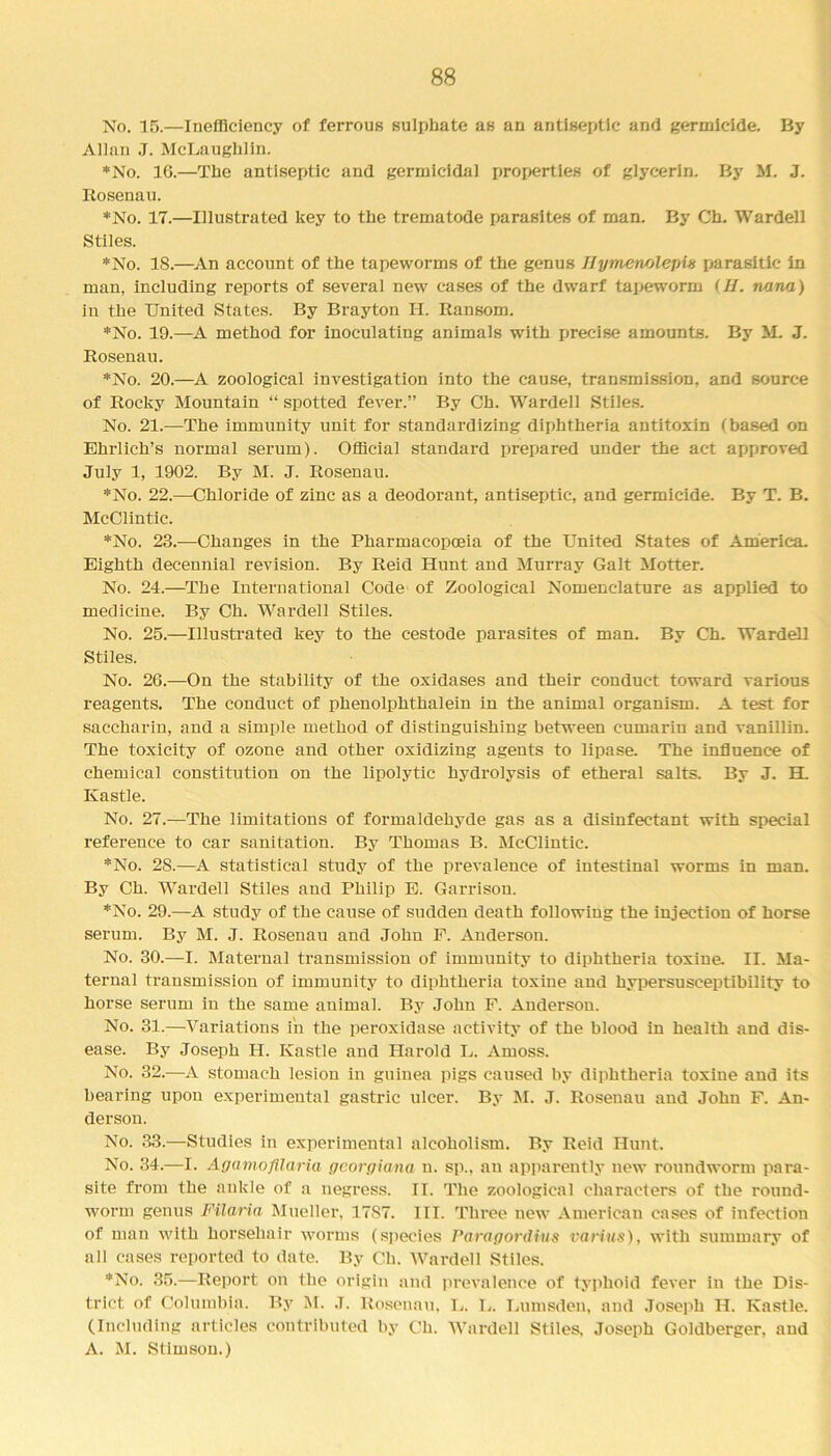 No. 15.—Inefficiency of ferrous sulphate as an antiseptic and germicide. By Allan J. McLaughlin. *No. 16.—The antiseptic and germicidal properties of glycerin. By M. J. Rosenau. *No. 17.—Illustrated key to the trematode parasites of man. By Ch. Wardell Stiles. *No. 18.—An account of the tapeworms of the genus //ymenolejm parasitic in man, including reports of several new cases of the dwarf tapeworm (II. nana) in the United States. By Brayton H. Ransom. *No. 19.—A method for inoculating animals with precise amounts. By M. J. Rosenau. *No. 20.—A zoological investigation into the cause, transmission, and source of Rocky Mountain “ spotted fever.” By Ch. Wardell Stiles. No. 21.—The immunity unit for standardizing diphtheria antitoxin (based on Ehrlich’s normal serum). Official standard prepared under the act approved July 1, 1902. By M. J. Rosenau. *No. 22.—Chloride of zinc as a deodorant, antiseptic, and germicide. By T. B. McClintic. *No. 23.—Changes in the Pharmacopoeia of the United States of America. Eighth decennial revision. By Reid Hunt and Murray Galt Motter. No. 24.—The International Code of Zoological Nomenclature as applied to medicine. By Ch. Wardell Stiles. No. 25.—Illustrated key to the cestode parasites of man. By Ch. Wardell Stiles. No. 26.—On the stability of the oxidases and their conduct toward various reagents. The conduct of phenolphthalein in the animal organism. A test for saccharin, and a simple method of distinguishing between cumariu and vanillin. The toxicity of ozone and other oxidizing agents to lipase. The influence of chemical constitution on the lipolytic hydrolysis of etheral salts. By J. H. Ivastle. No. 27.—The limitations of formaldehyde gas as a disinfectant with special reference to car sanitation. By Thomas B. McClintic. *No. 28.—A statistical study of the prevalence of intestinal worms in man. By Ch. Wardell Stiles and Philip E. Garrison. *No. 29.—A study of the cause of sudden death following the injection of horse serum. By M. J. Rosenau and John F. Anderson. No. 30.—I. Maternal transmission of immunity to diphtheria toxine II. Ma- ternal transmission of immunity to diphtheria toxine and hypersusceptibility to horse serum in the same animal. By John F. Anderson. No. 31.—Variations in the peroxidase activity of the blood in health and dis- ease. By Joseph H. Kastle and Harold L. Amoss. No. 32.—A stomach lesion in guinea pigs caused by diphtheria toxine and its bearing upon experimental gastric ulcer. By M. J. Rosenau and John F. An- derson. No. 33.—Studies in experimental alcoholism. By Reid Hunt. No. 34.—I. Agamofilaria georgiana n. sp., an apparently new roundworm para- site from the ankle of a negress. II. The zoological characters of the round- worm genus Filaria Mueller, 17S7. III. Three new American cases of infection of man with horsehair worms (species Paragordius varius), with summary of all cases reported to date. By Ch. Wardell Stiles. *No. 35.—Report on the origin and prevalence of typhoid fever in the Dis- trict of Columbia. By M. J. Rosenau, L. L. Lumsden, and Joseph II. Kastle. (Including articles contributed by Ch. Wardell Stiles. Joseph Goldberger, and A. M. Stimsou.)