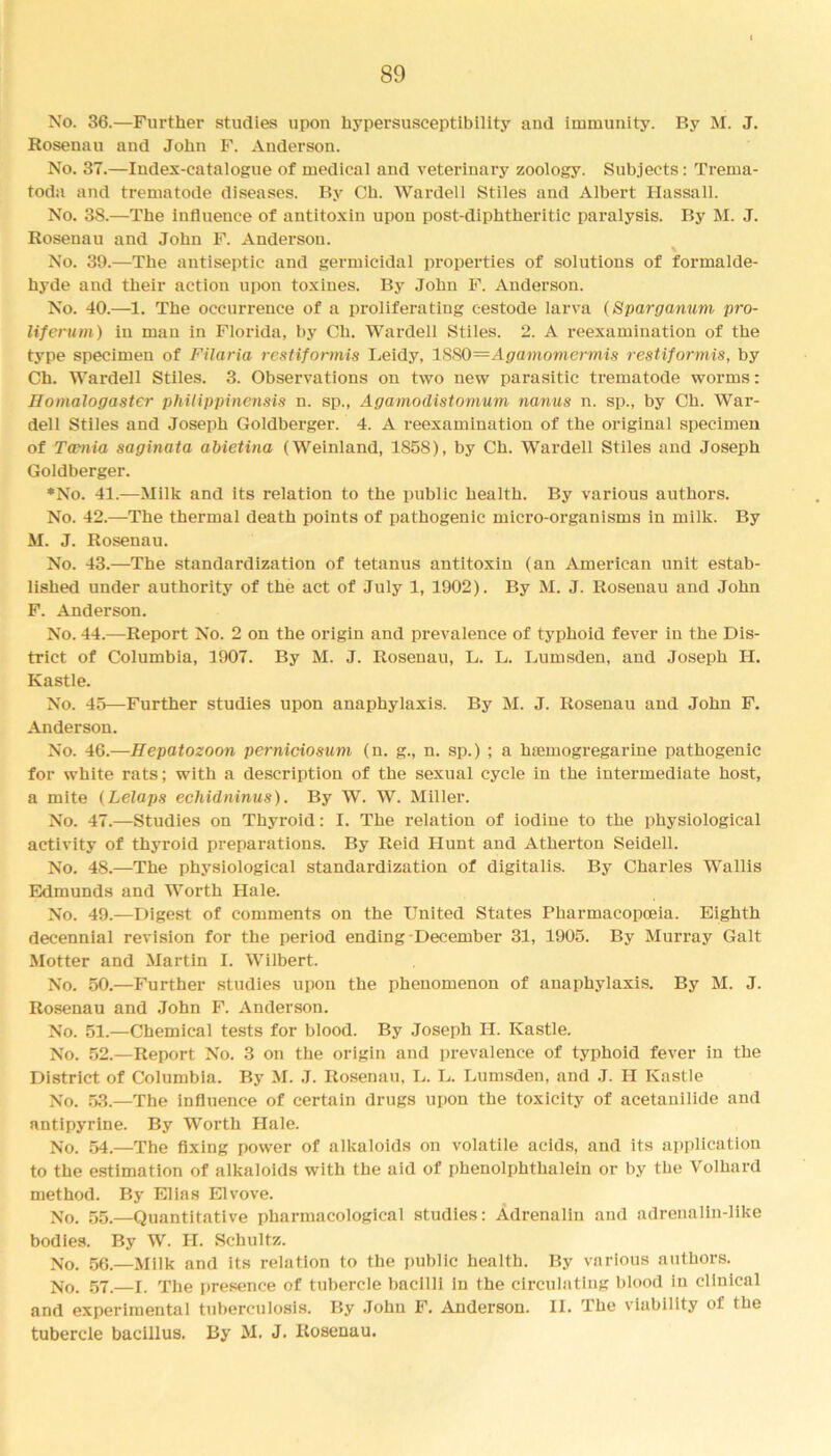 No. 36.—Further studies upon hypersusceptibility and immunity. By M. J. Rosenau and John F. Anderson. No. 37.—Index-catalogue of medical and veterinary zoology. Subjects: Trema- toda and trematode diseases. By Ch. Warden Stiles and Albert Hassall. No. 38.—The influence of antitoxin upon post-diphtheritic paralysis. By M. J. Rosenau and John F. Anderson. % No. 39.—The antiseptic and germicidal properties of solutions of formalde- hyde and their action upon toxines. By John F. Anderson. No. 40.—1. The occurrence of a proliferating cestode larva (Sparganum pro- liferum) in man in Florida, by Ch. Wardell Stiles. 2. A reexamination of the type specimen of Filaria restiformis Leidy, 1880—Agamomermis restiformis, by Ch. Wardell Stiles. 3. Observations on two new parasitic trematode worms: Homalogaster phitippinensis n. sp., Agamodistomum nanus n. sp., by Ch. War- dell Stiles and Joseph Goldberger. 4. A reexamination of the original specimen of Twnia saginata abietina (Weinland, 1858), by Ch. Wardell Stiles and Joseph Goldberger. ♦No. 41.—Milk and its relation to the public health. By various authors. No. 42.—The thermal death points of pathogenic micro-organisms in milk. By M. J. Rosenau. No. 43.—The standardization of tetanus antitoxin (an American unit estab- lished under authority of the act of July 1, 1902). By M. J. Rosenau and John F. Anderson. No. 44.—Report No. 2 on the origin and prevalence of typhoid fever in the Dis- trict of Columbia, 1907. By M. J. Rosenau, L. L. Lumsden, and Joseph H. Kastle. No. 45—Further studies upon anaphylaxis. By M. J. Rosenau and John F. Anderson. No. 46.—Hepatozoon perniciosum (n. g., n. sp.) ; a hsemogregarine pathogenic for white rats; with a description of the sexual cycle in the intermediate host, a mite (Lelaps echidniwus). By W. W. Miller. No. 47.—Studies on Thyroid: I. The relation of iodine to the physiological activity of thyroid preparations. By Reid Hunt and Atherton Seidell. No. 48.—The physiological standardization of digitalis. By Charles Wallis Edmunds and Worth Hale. No. 49.—Digest of comments on the United States Pharmacopoeia. Eighth decennial revision for the period ending-December 31, 1905. By Murray Galt Motter and Martin I. Wilbert. No. 50.—Further studies upon the phenomenon of anaphylaxis. By M. J. Rosenau and John F. Anderson. No. 51.—Chemical tests for blood. By Joseph H. Kastle. No. 52.—Report No. 3 on the origin and prevalence of typhoid fever in the District of Columbia. By M. J. Rosenau, L. L. Lumsden, and J. H Kastle No. 53.—The influence of certain drugs upon the toxicity of acetanilide and antipyrine. By Worth Hale. No. 54.—The fixing power of alkaloids on volatile acids, and its application to the estimation of alkaloids with the aid of phenolphthalein or by the Volhard method. By Elias Elvove. No. 55.—Quantitative pharmacological studies: Adrenalin and adrenalin-like bodies. By W. H. Schultz. No. 56.—Milk and its relation to the public health. By various authors. No. 57.—I. The presence of tubercle bacilli in the circulating blood in clinical and experimental tuberculosis. By Johu F. Anderson. II. The viability of the tubercle bacillus. By M. J. Rosenau.