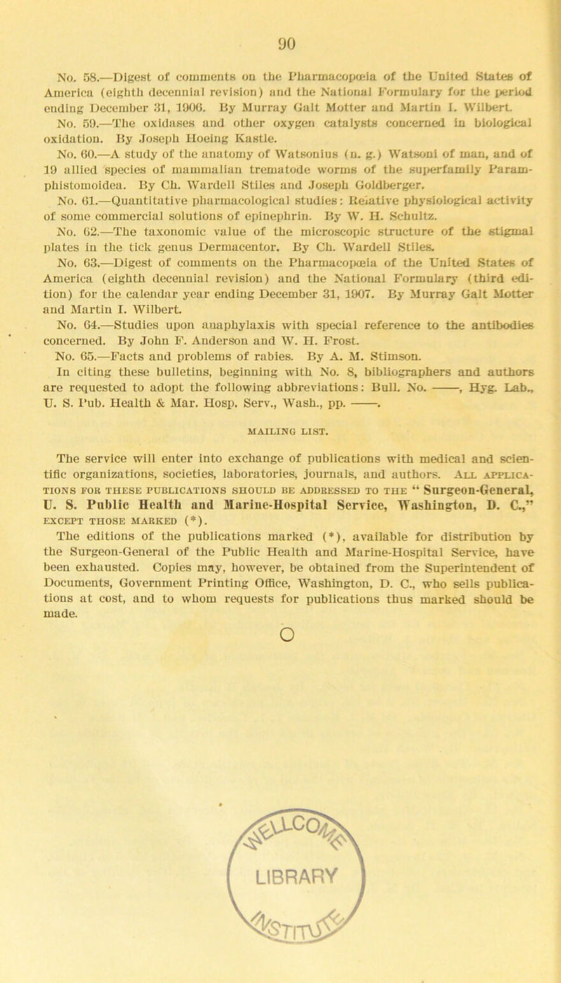 No. 58.—Digest of comments on tbe Pharmacopoeia of the United States of America (eighth decennial revision) and the National Formulary for the period ending December 31, 1906. By Murray Galt Motter and Martin I. Wilbert. No. 59.—The oxidases and other oxygen catalysts concerned in biological oxidation. By Joseph Hoeing Kastle. No. 60.—A study of the anatomy of Watsonius (n. g.) Watsoni of man, and of 19 allied species of mammalian trematode worms of the superfamily Param- phistomoidea. By Ch. Warded Stiles and Joseph Goldberger. No. 61.—Quantitative pharmacological studies: Relative physiological activity of some commercial solutions of epinephrin. By W. H. Schultz. No. 62.—The taxonomic value of the microscopic structure of the stigma 1 plates in the tick genus Dermacentor. By Ch. Wardell Stiles. No. 63.—Digest of comments on the Pharmacopoeia of the United States of America (eighth decennial revision) and the National Formulary (third edi- tion) for the calendar year ending December 31, 1907. By Murray Galt Motter and Martin I. Wilbert. No. 64.—Studies upon anaphylaxis with special reference to the antibodies concerned. By John F. Anderson and W. H. Frost. No. 65.—Facts and problems of rabies. By A. M. Stimson. In citing these bulletins, beginning with No. 8, bibliographers and authors are requested to adopt the following abbreviations: Bull. No. , Hyg. Lab., U. S. Pub. Health & Mar. Hosp. Serv., Wash., pp. . MAILING LIST. The service will enter into exchange of publications with medical and scien- tific organizations, societies, laboratories, journals, and authors. All applica- tions fob these publications should be ADDBEssED to the “ Surgeon-General, U. S. Public Health and Marine-Hospital Service, Washington, D. C.,” EXCEPT THOSE MABKED (*). The editions of the publications marked (*), available for distribution by the Surgeon-General of the Public Health and Marine-Hospital Service, have been exhausted. Copies may, however, be obtained from the Superintendent of Documents, Government Printing Office, Washington, D. C., who sells publica- tions at cost, and to whom requests for publications thus marked should be made. o