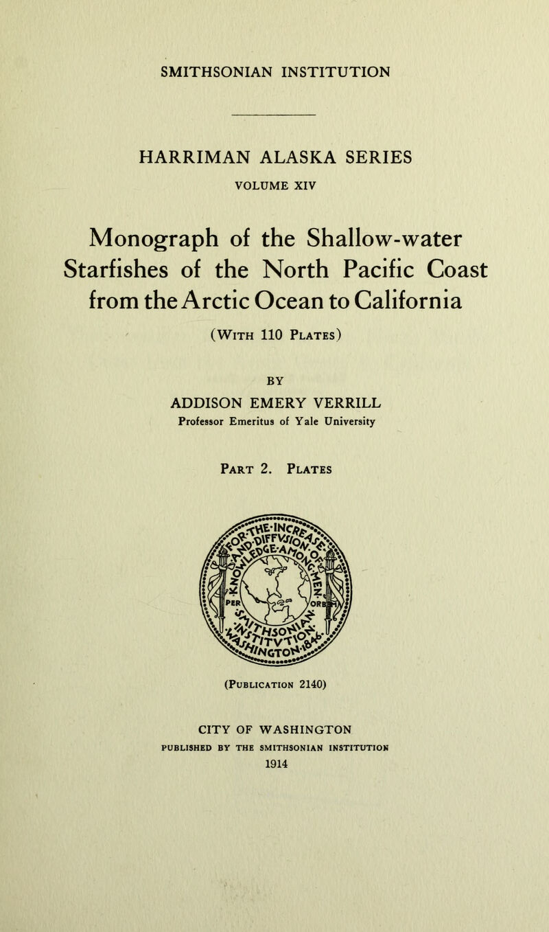 SMITHSONIAN INSTITUTION HARRIMAN ALASKA SERIES VOLUME XIV Monograph of the Shallow-water Starfishes of the North Pacific Coast from the Arctic Ocean to California (With 110 Plates) BY ADDISON EMERY VERRILL Professor Emeritus of Yale University Part 2. Plates (Publication 2140) CITY OF WASHINGTON PUBLISHED BY THE SMITHSONIAN INSTITUTION 1914