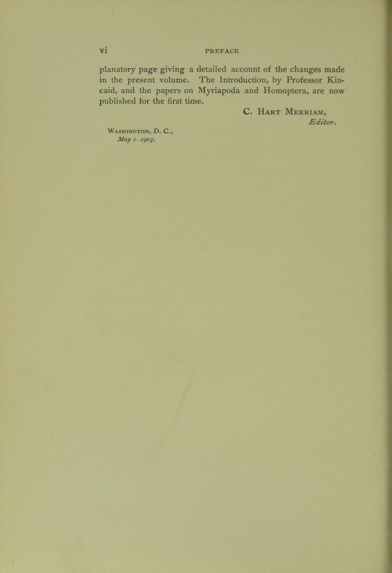 planatory page giving a detailed account of the changes made in the present volume. The Introduction, by Professor Kin- caid, and the papers on Myriapoda and Homoptera, are now published for the first time. C. Hart Merriam, Editor. Washington, D. C., May i igoj.