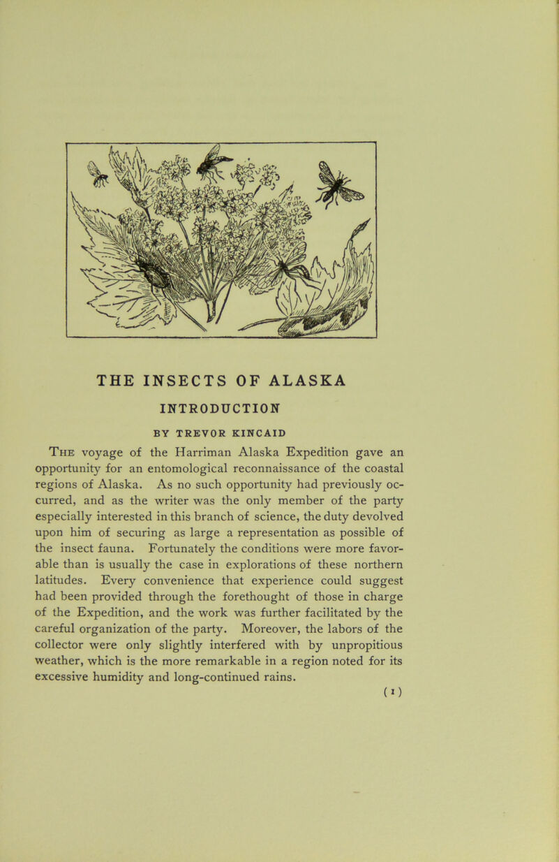 THE INSECTS OF ALASKA INTRODUCTION BY TREVOR KINCAID The voyage of the Harriman Alaska Expedition gave an opportunity for an entomological reconnaissance of the coastal regions of Alaska. As no such opportunity had previously oc- curred, and as the writer was the only member of the party especially interested in this branch of science, the duty devolved upon him of securing as large a representation as possible of the insect fauna. Fortunately the conditions were more favor- able than is usually the case in explorations of these northern latitudes. Every convenience that experience could suggest had been provided through the forethought of those in charge of the Expedition, and the work was further facilitated by the careful organization of the party. Moreover, the labors of the collector were only slightly interfered with by unpropitious weather, which is the more remarkable in a region noted for its excessive humidity and long-continued rains. (O
