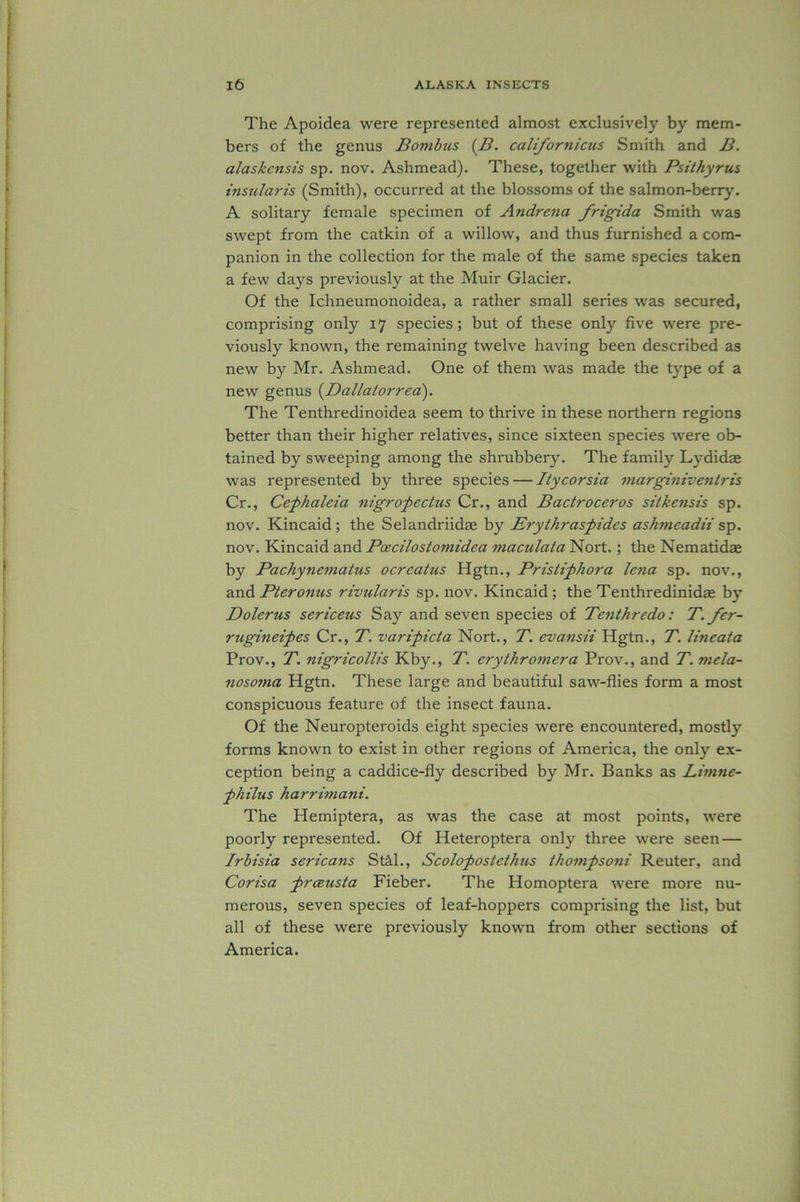 The Apoidea were represented almost exclusively by mem- bers of the genus Bombus (B. californicus Smith and B. alaskcitsis sp. nov. Ashmead). These, together with Psithyrus insularis (Smith), occurred at the blossoms of the salmon-berry. A solitary female specimen of Andrena frigida Smith was swept from the catkin of a willow, and thus furnished a com- panion in the collection for the male of the same species taken a few days previously at the Muir Glacier. Of the Ichneumonoidea, a rather small series was secured, comprising only 17 species; but of these only five were pre- viously known, the remaining twelve having been described as new by Mr. Ashmead. One of them was made the type of a new genus (Dallatorrea). The Tenthredinoidea seem to thrive in these northern regions better than their higher relatives, since sixteen species were ob- tained by sweeping among the shrubbery. The family Lydidae was represented by three species — Itycorsia marginiventris Cr., Cephaleia nigropectus Cr., and Bactroceros sitkensis sp. nov. Kincaid ; the Selandriidae by Erythraspides ashmeadii sp. nov. Kincaid and Pcecilostomidea maculata Nort.; the Nematidse by Pachynematus ocreatus Hgtn., Pristiphora lena sp. nov., and Pteronus rividaris sp. nov. Kincaid; the Tenthredinidae by Dolerus sericeus Say and seven species of Tenthredo: T. fer- rugineipes Cr., T. varipicta Nort., T. evansii Hgtn., T. Imeata Prov., T. nigricollis Kby., T. erythromera Prov., and T. tncla- nosoma Hgtn. These large and beautiful saw-flies form a most conspicuous feature of the insect fauna. Of the Neuropteroids eight species were encountered, mostly forms known to exist in other regions of America, the only ex- ception being a caddice-fly described by Mr. Banks as Limne- philus harrimani. The Hemiptera, as was the case at most points, were poorly represented. Of Heteroptera only three were seen — Irbisia sericans St&l., Scolopostethas thompsoni Reuter, and Corisa prcBusta Fieber. The Homoptera were more nu- merous, seven species of leaf-hoppers comprising the list, but all of these were previously known from other sections of America.