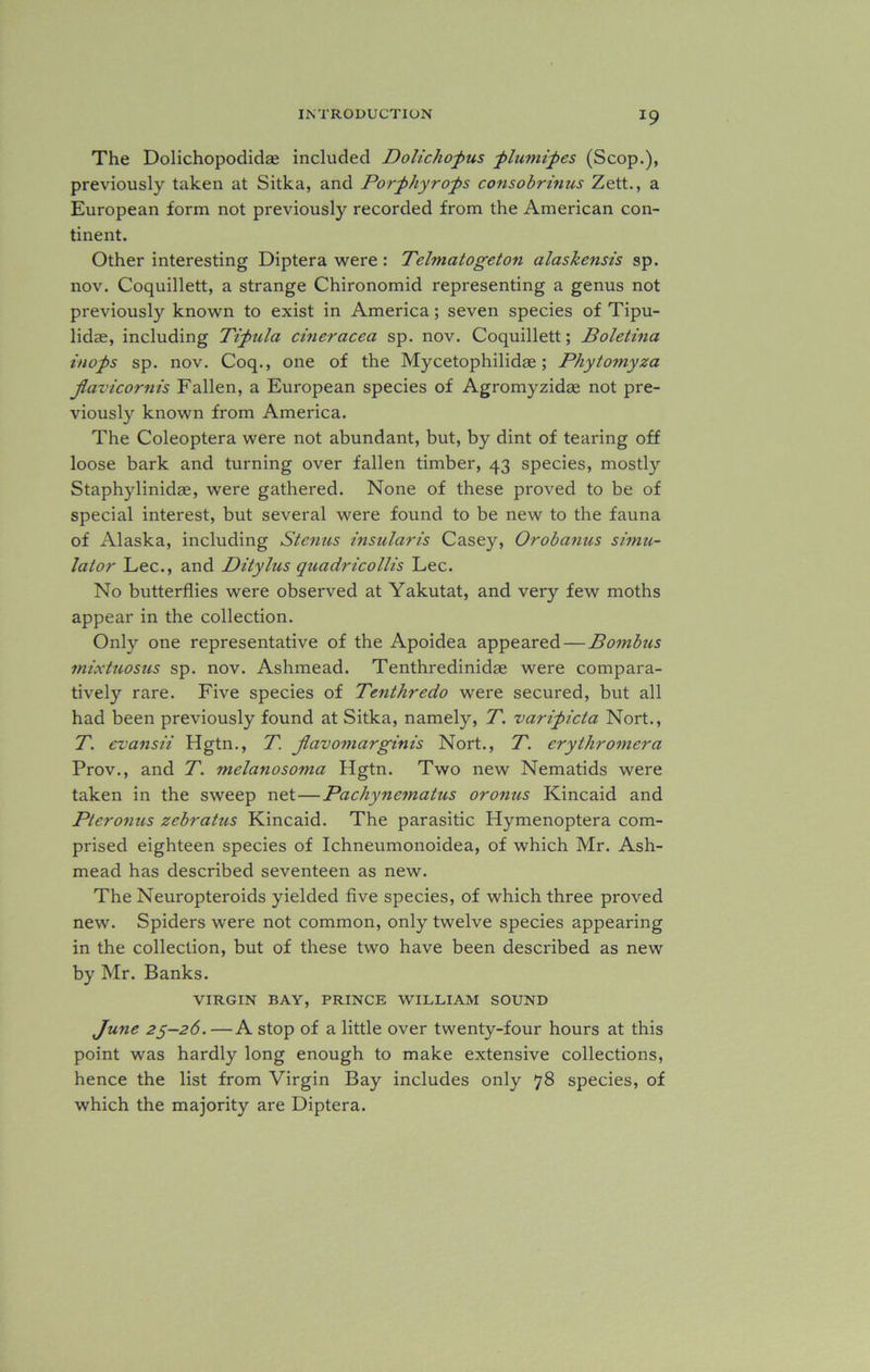 The Dolichopodidee included Dolichopus plumipes (Scop.), previously taken at Sitka, and Porphyrons consobrinus Zett., a European form not previously recorded from the American con- tinent. Other interesting Diptera were: Telmatogeton alaskensis sp. nov. Coquillett, a strange Chironomid representing a genus not previously known to exist in America; seven species of Tipu- lidse, including Tipula cineracea sp. nov. Coquillett; Boletina inops sp. nov. Coq., one of the Mycetophilidae; Phytomyza jlavicornis Fallen, a European species of Agromyzidae not pre- viously known from America. The Coleoptera were not abundant, but, by dint of tearing off loose bark and turning over fallen timber, 43 species, mostly Staphylinidae, were gathered. None of these proved to be of special interest, but several were found to be new to the fauna of Alaska, including Stenus insularis Casey, Orobanus simu- lator Lee., and Ditylus quadricollis Lee. No butterflies were observed at Yakutat, and very few moths appear in the collection. Only one representative of the Apoidea appeared — Bombus mixtuosus sp. nov. Ashmead. Tenthredinidae were compara- tively rare. Five species of Tenthredo were secured, but all had been previously found at Sitka, namely, T. varipicta Nort., T. evansii Hgtn., T. Jlavomarginis Nort., T. erytliromera Prov., and T. melanosoma Hgtn. Two new Nematids were taken in the sweep net—Pachynematus or onus Kincaid and Pier onus zebratus Kincaid. The parasitic Hymenoptera com- prised eighteen species of Ichneumonoidea, of which Mr. Ash- mead has described seventeen as new. The Neuropteroids yielded five species, of which three proved new. Spiders were not common, only twelve species appearing in the collection, but of these two have been described as new by Mr. Banks. VIRGIN BAY, PRINCE WILLIAM SOUND June 25-26. —A stop of a little over twenty-four hours at this point was hardly long enough to make extensive collections, hence the list from Virgin Bay includes only 78 species, of which the majority are Diptera.