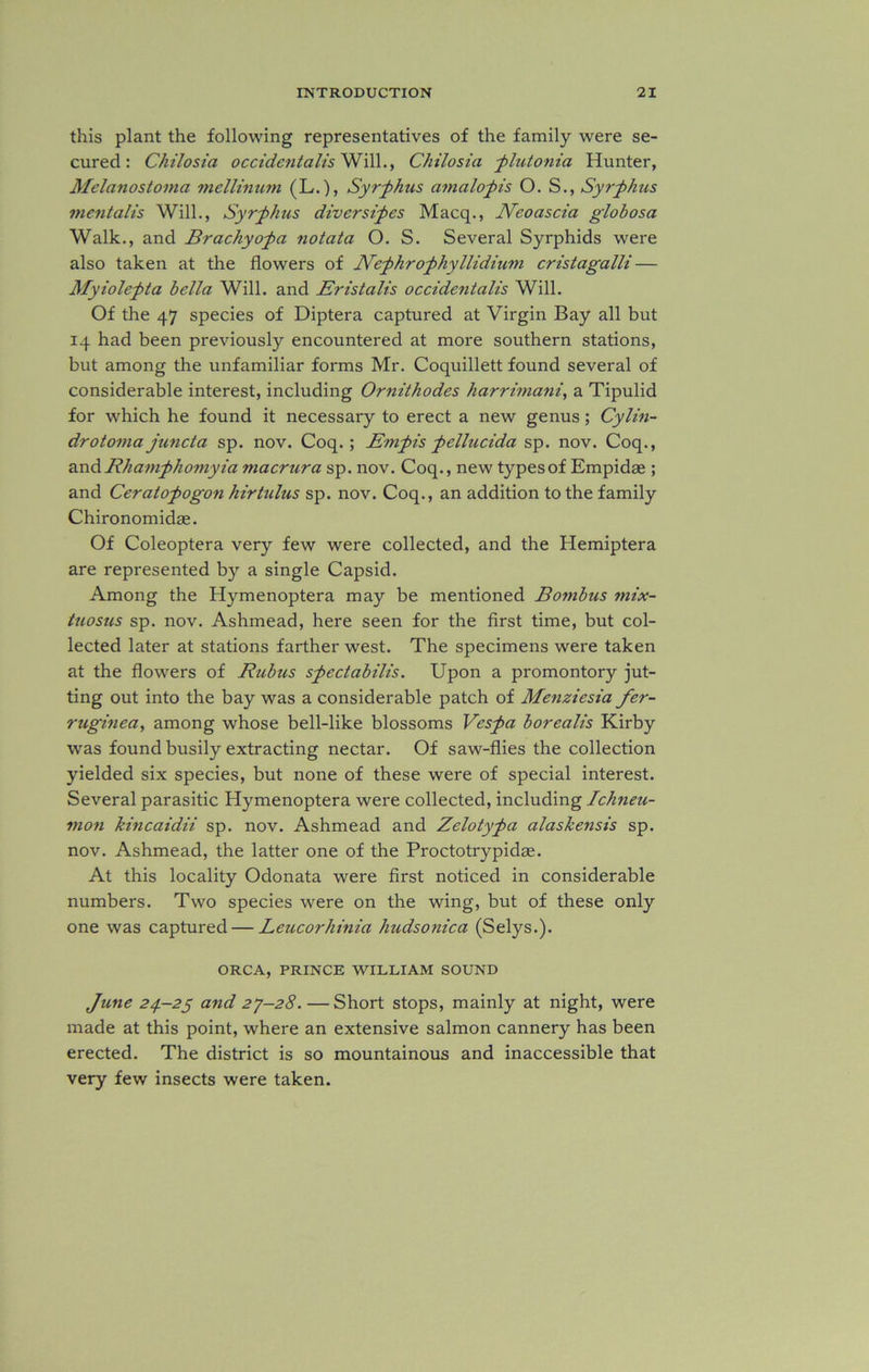 this plant the following representatives of the family were se- cured: Chilosia occidentals Will., Chilosia _-plutonia Hunter, Melanostonia mellinum (L.), Syrphus am alop is O. S., Syrphus mentalis Will., Syrphus divcrsipes Macq., Neoascia globosa Walk., and Brachyopa notata O. S. Several Syrphids were also taken at the flowers of Arcphrophyllidium cristagalli — Myiolepta bella Will, and Eristalis occidentals Will. Of the 47 species of Diptera captured at Virgin Bay all but 14 had been previously encountered at more southern stations, but among the unfamiliar forms Mr. Coquillett found several of considerable interest, including Ornithodes harrimani, a Tipulid for which he found it necessary to erect a new genus; Cylin- drotomajuncta sp. nov. Coq. ; Empis pellucida sp. nov. Coq., and Rhampho?nyia macrura sp. nov. Coq., new types of Empidas ; and Ceratopogon hirttilus sp. nov. Coq., an addition to the family Chironomidae. Of Coleoptera very few were collected, and the Hemiptera are represented by a single Capsid. Among the Hymenoptera may be mentioned Bombus mix- tuosus sp. nov. Ashmead, here seen for the first time, but col- lected later at stations farther west. The specimens were taken at the flowers of Rubus spectabilis. Upon a promontory jut- ting out into the bay was a considerable patch of Menziesia fer- ruginea, among whose bell-like blossoms Vespa borealis Kirby was found busily extracting nectar. Of saw-flies the collection yielded six species, but none of these were of special interest. Several parasitic Hymenoptera were collected, including Ichneu- mon kincaidii sp. nov. Ashmead and Zelotypa alaskensis sp. nov. Ashmead, the latter one of the Proctotrypidae. At this locality Odonata were first noticed in considerable numbers. Two species were on the wing, but of these only one was captured — Leucorhinia hudsonica (Selys.). ORCA, PRINCE WILLIAM SOUND June 24.-25 and 27-28. —Short stops, mainly at night, were made at this point, where an extensive salmon cannery has been erected. The district is so mountainous and inaccessible that very few insects were taken.