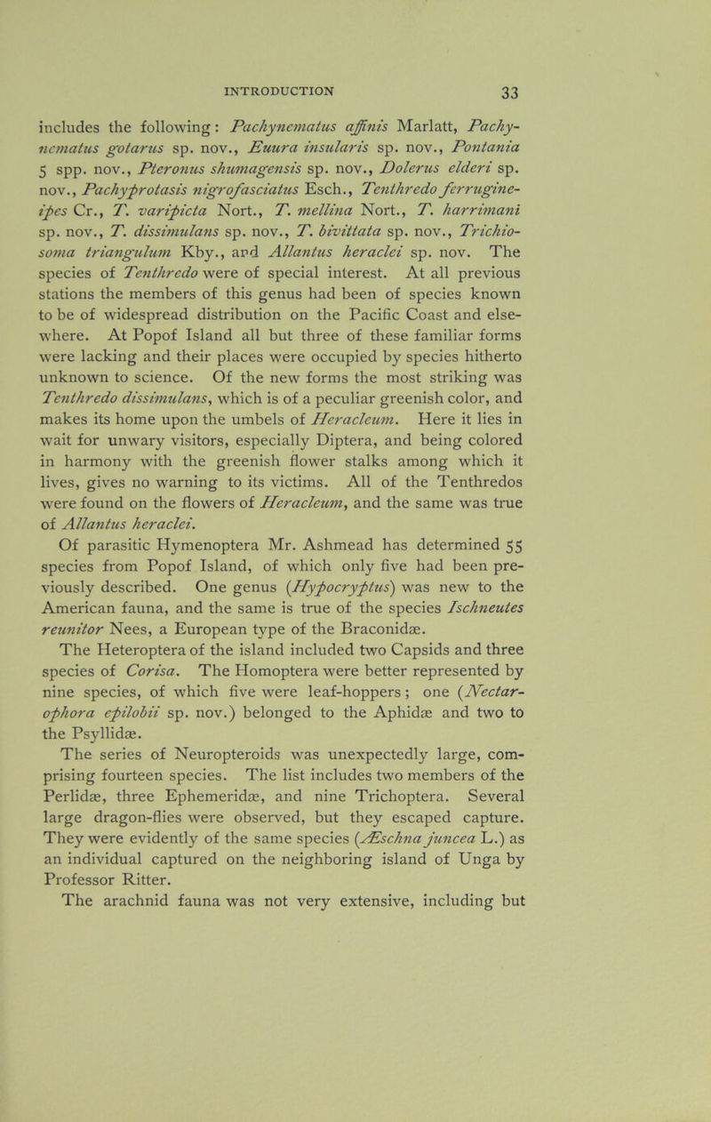 includes the following: Pachynematus affinis Marlatt, Pachy- ncmatus gotarus sp. nov., Euura insular is sp. nov., Pontania 5 spp. nov., Pteronus shumagensis sp. nov., Dolerus elderi sp. nov., Pachy-protasis nigrofasciatus Esch., Tenthredo fcrruginc- ipes Cr., T. varipicta Nort., T. mellina Nort., T. harrimani sp. nov., T. dissimulans sp. nov., T. bivittata sp. nov., Trichio- sotna triangulum Kby., and Allantus heraclei sp. nov. The species of Tenthredo were of special interest. At all previous stations the members of this genus had been of species known to be of widespread distribution on the Pacific Coast and else- where. At Popof Island all but three of these familiar forms were lacking and their places were occupied by species hitherto unknown to science. Of the new forms the most striking was Tenthredo dissimulans, which is of a peculiar greenish color, and makes its home upon the umbels of Heracleum. Here it lies in wait for unwary visitors, especially Diptera, and being colored in harmony with the greenish flower stalks among which it lives, gives no warning to its victims. All of the Tenthredos were found on the flowers of Heracleum, and the same was true of Allantus heraclei. Of parasitic Hymenoptera Mr. Ashmead has determined 55 species from Popof Island, of which only five had been pre- viously described. One genus (Hypocryptus) was new to the American fauna, and the same is true of the species Ischneutes reunitor Nees, a European type of the Braconid®. The Heteroptera of the island included two Capsids and three species of Corisa. The Homoptera were better represented by nine species, of which five were leaf-hoppers; one (Nectar- ophora epilobii sp. nov.) belonged to the Aphid® and two to the Psyllid®. The series of Neuropteroids was unexpectedly large, com- prising fourteen species. The list includes two members of the Perlid®, three Ephemerid®, and nine Trichoptera. Several large dragon-flies were observed, but they escaped capture. They were evidently of the same species (AEschna juncea L.) as an individual captured on the neighboring island of Unga by Professor Ritter. The arachnid fauna was not very extensive, including but