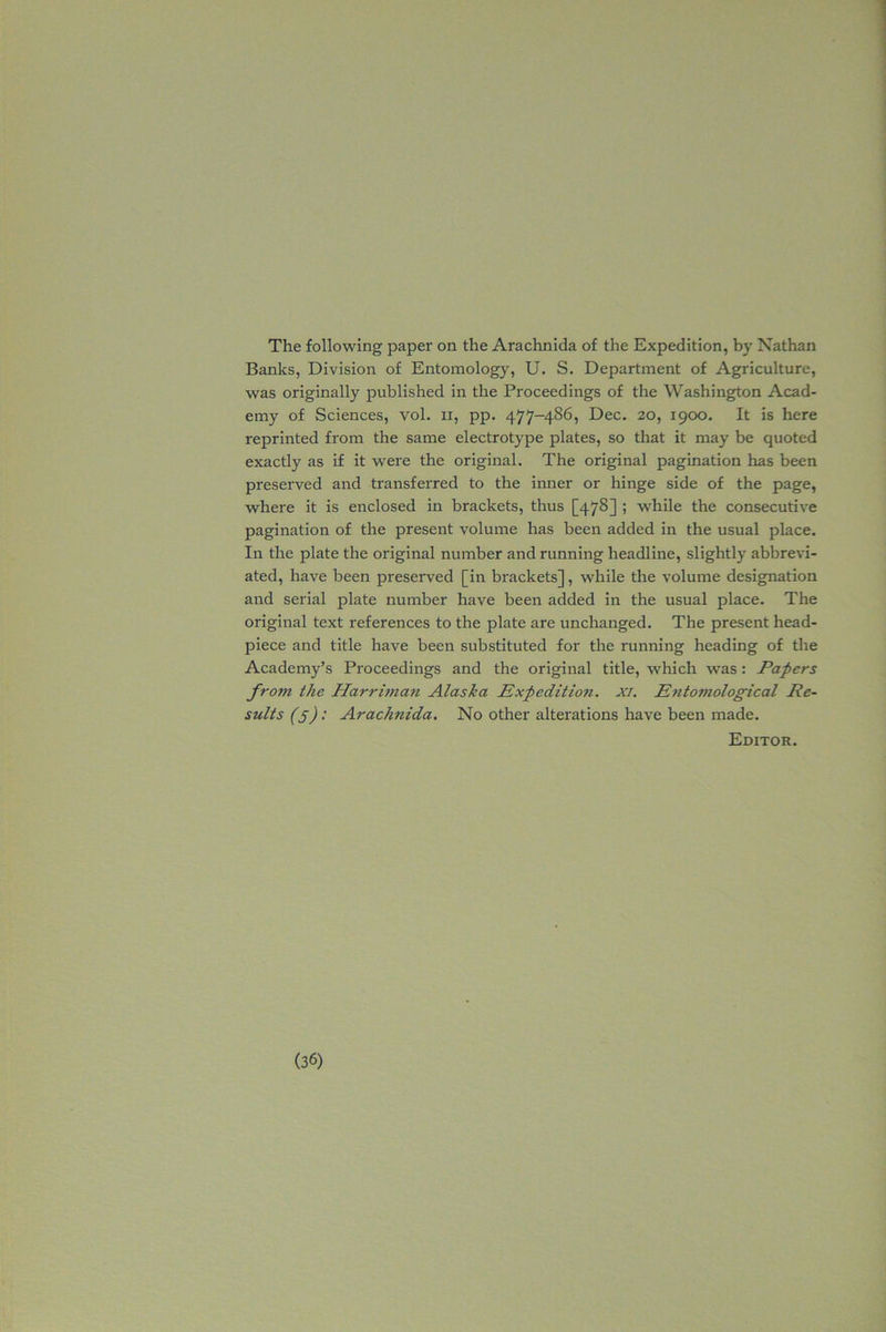 The following paper on the Arachnida of the Expedition, by Nathan Banks, Division of Entomology, U. S. Department of Agriculture, was originally published in the Proceedings of the Washington Acad- emy of Sciences, vol. xi, pp. 477-486, Dec. 20, 1900. It is here reprinted from the same electrotype plates, so that it may be quoted exactly as if it were the original. The original pagination has been preserved and transferred to the inner or hinge side of the page, where it is enclosed in brackets, thus [478] i while the consecutive pagination of the present volume has been added in the usual place. In the plate the original number and running headline, slightly abbrevi- ated, have been preserved [in brackets], while the volume designation and serial plate number have been added in the usual place. The original text references to the plate are unchanged. The present head- piece and title have been substituted for the running heading of the Academy’s Proceedings and the original title, which was: Papers fro?7i the Harrhnan Alaska Expedition, xi. Entomological Re- sults (5): Arachnida. No other altei'ations have been made. Editor.