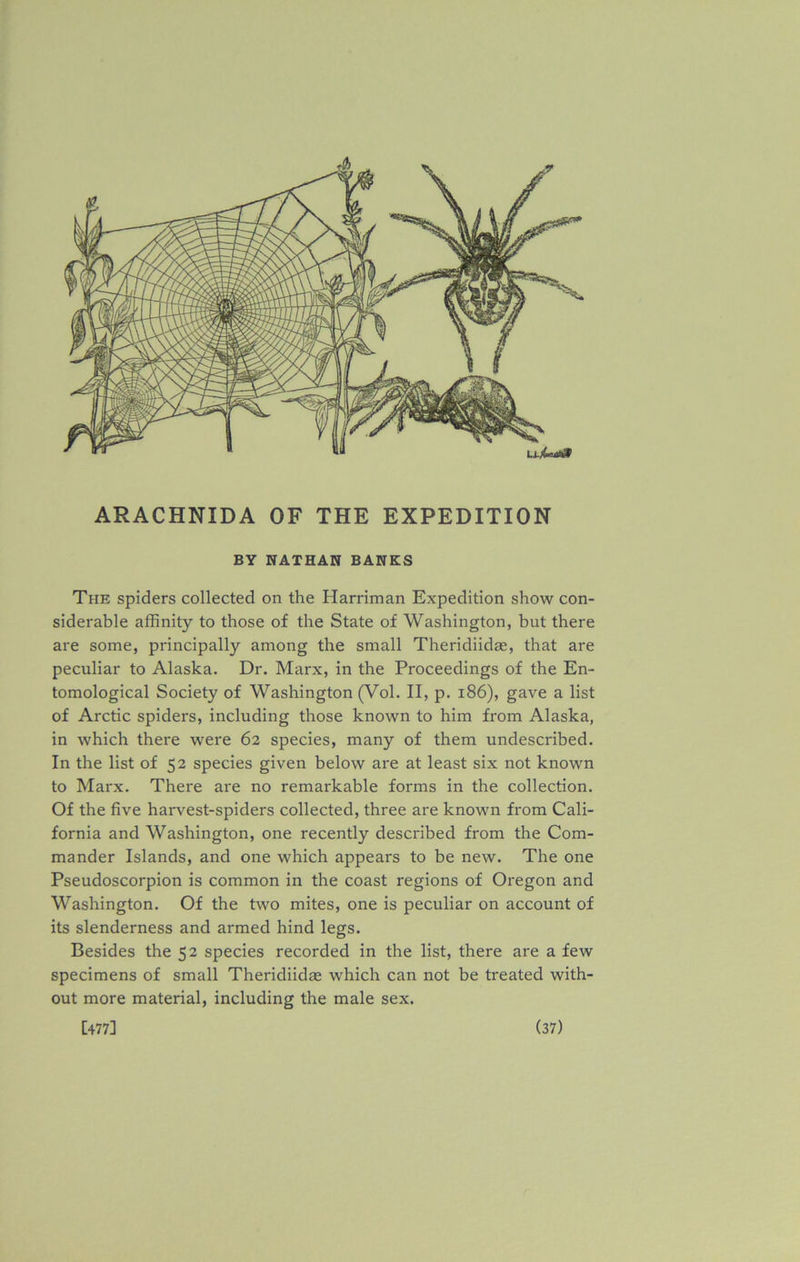 BY NATHAN BANKS The spiders collected on the Harriman Expedition show con- siderable affinity to those of the State of Washington, but there are some, principally among the small Theridiidae, that are peculiar to Alaska. Dr. Marx, in the Proceedings of the En- tomological Society of Washington (Vol. II, p. 186), gave a list of Arctic spiders, including those known to him from Alaska, in which there were 62 species, many of them undescribed. In the list of 52 species given below are at least six not known to Marx. There are no remarkable forms in the collection. Of the five harvest-spiders collected, three are known from Cali- fornia and Washington, one recently described from the Com- mander Islands, and one which appears to be new. The one Pseudoscorpion is common in the coast regions of Oregon and Washington. Of the two mites, one is peculiar on account of its slenderness and armed hind legs. Besides the 52 species recorded in the list, there are a few specimens of small Theridiidae which can not be treated with- out more material, including the male sex.