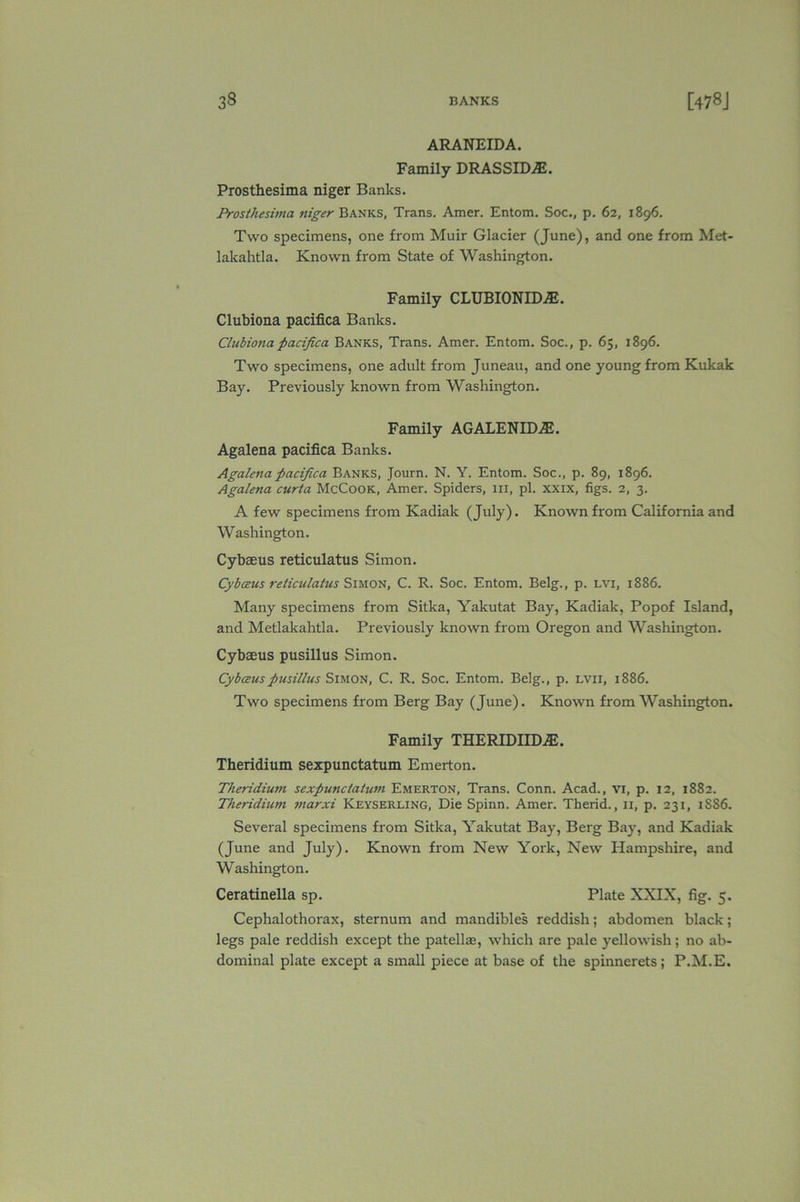 ARANEIDA. Family DRASSID^E. Prosthesima niger Banks. Prosthesima niger Banks, Trans. Amer. Entom. Soc., p. 62, 1896. Two specimens, one from Muir Glacier (June), and one from Met- lakahtla. Known from State of Washington. Family CLUBIONIDAJ. Clubiona pacifica Banks. Clubionapacifica Banks, Trans. Amer. Entom. Soc., p. 65, 1896. Two specimens, one adult from Juneau, and one young from Kukak Bay. Previously known from Washington. Family AGALENHEE. Agalena pacifica Banks. Agalenapacifica Banks, Journ. N. Y. Entom. Soc., p. 89, 1896. Agalena curta McCook, Amer. Spiders, in, pi. xxix, figs. 2, 3. A few specimens from Kadiak (July). Known from California and Washington. Cybaeus reticulatus Simon. Cybceus reticulatus Simon, C. R. Soc. Entom. Belg., p. lvi, 1886. Many specimens from Sitka, Yakutat Bay, Kadiak, Popof Island, and Metlakahtla. Previously known from Oregon and Washington. Cybaeus pusillus Simon. Cybceus pusillus Simon, C. R. Soc. Entom. Belg., p. lvii, 1886. Two specimens from Berg Bay (June). Known from Washington. Family THERIDIID2E. Theridium sexpunctatum Emerton. Theridium sexpunctatum Emerton, Trans. Conn. Acad., vi, p. 12, 1882. Theridium marxi Keyserling, Die Spinn. Amer. Therid., 11, p. 231, 1SS6. Several specimens from Sitka, Yakutat Bay, Berg Bay, and Kadiak (June and July). Known from New York, New Hampshire, and Washington. Ceratinella sp. Plate XXIX, fig. 5. Cephalothorax, sternum and mandibles reddish; abdomen black; legs pale reddish except the patellm, which are pale yellowish; no ab- dominal plate except a small piece at base of the spinnerets; P.M.E.