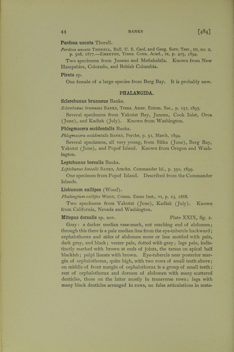 Pardosa uncata Thorell. Pardosa uncata Thorell, Bull. U. S. Geol. and Geog. Surv. Terr., HI, no. 2, p. 508, 1877.—Emerton, Trans. Conn. Acad., ix, p. 425, 1894. Two specimens from Juneau and Metlakahtla. Known from New Hampshire, Colorado, and British Columbia. Pirata sp. One female of a large species from Berg Bay. It is probably new. PHALANGIDA. Sclerobunus brunneus Banks. Sclerobunus brunneus Banks, Trans. Amer. Entom. Soc., p. 152, 1893. Several specimens from Yakutat Bay, Juneau, Cook Inlet, Orca (June), and Kadiak (July). Known from Washington. Phlegmacera occidentalis Banks. Phlegmacera occidentalis Banks, Psyche, p. 51, March, 1894. Several specimens, all very young, from Sitka (June), Berg Bay, Yakutat (June), and Popof Island. Known from Oregon and Wash- ington. Leptobunus borealis Banks. Leptobunus borealis Banks, Arachn. Commander Isl., p. 350, 1899. One specimen from Popof Island. Described from the Commander Islands. Liobunum exilipes (Wood). Phalangium exilipcs Wood, Comm. Essex Inst., vi, p. 23, 1868. Two specimens from Yakutat (June), Kadiak (July). Known from California, Nevada and Washington. Mitopus dorsalis sp. nov. Plate XXIX, fig. 2. Gray: a darker median vase-mark, not reaching end of abdomen; through this there is a pale median line from the eye-tubercle backward ; cephalothorax and sides of abdomen more or less mottled with pale, dark gray, and black ; venter pale, dotted with gray ; legs pale, indis- tinctly marked with brown at ends of joints, the tarsus on apical half blackish ; palpi lineate with brown. Eye-tubercle near posterior mar- gin of cephalothorax, quite high, with two rows of small teeth above ; on middle of front margin of cephalothorax is a group of small teeth ; rest of cephalothorax and dorsum of abdomen with many scattered denticles, those on the latter mostly in transverse rows; legs with many black denticles arranged in rows, no false articulations in meta-