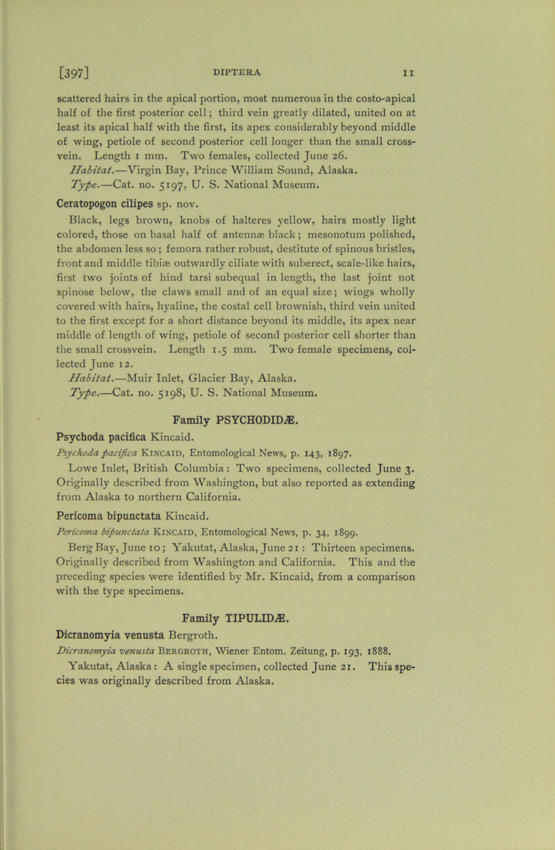 scattered hairs in the apical portion, most numerous in the costo-apical half of the first posterior cell; third vein greatly dilated, united on at least its apical half with the first, its apex considerably beyond middle of wing, petiole of second posterior cell longer than the small cross- vein. Length i mm. Two females, collected June 26. Habitat.—Virgin Bay, Prince William Sound, Alaska. Type.—Cat. no. 5197, U. S. National Museum. Ceratopogon cilipes sp. nov. Black, legs brown, knobs of halteres yellow, hairs mostly light colored, those on basal half of antennas black; mesonotum polished, the abdomen less so ; femora rather robust, destitute of spinous bristles, front and middle tibiae outwardly ciliate with suberect, scale-like hairs, first two joints of hind tarsi subequal in length, the last joint not spinose below, the claws small and of an equal size; wings wholly covered with hairs, hyaline, the costal cell brownish, third vein united to the first except for a short distance beyond its middle, its apex near middle of length of wing, petiole of second posterior cell shorter than the small crossvein. Length 1.5 mm. Two female specimens, col- lected June 12. Habitat.—Muir Inlet, Glacier Bay, Alaska. Type.—Cat. no. 5198, U. S. National Museum. Family PSYCHODID^. Psychoda pacifica Kincaid. Psychoda pacifica Kincaid, Entomological News, p. 143, 1897. Lowe Inlet, British Columbia: Two specimens, collected June 3. Originally described from Washington, but also reported as extending from Alaska to northern California. Pericoma bipunctata Kincaid. Pericoma bipunctata Kincaid, Entomological News, p. 34, 1899. Berg Bay, June 10 ; Yakutat, Alaska, June 21 : Thirteen specimens. Originally described from Washington and California. This and the preceding species were identified by Mr. Kincaid, from a comparison with the type specimens. Family TIPULHLE. Dicranomyia venusta Bergroth. Dicranomyia venusta Bergroth, Wiener Entom. Zeitung, p. 193, 1888. Yakutat, Alaska: A single specimen, collected June 21. This spe- cies was originally described from Alaska.