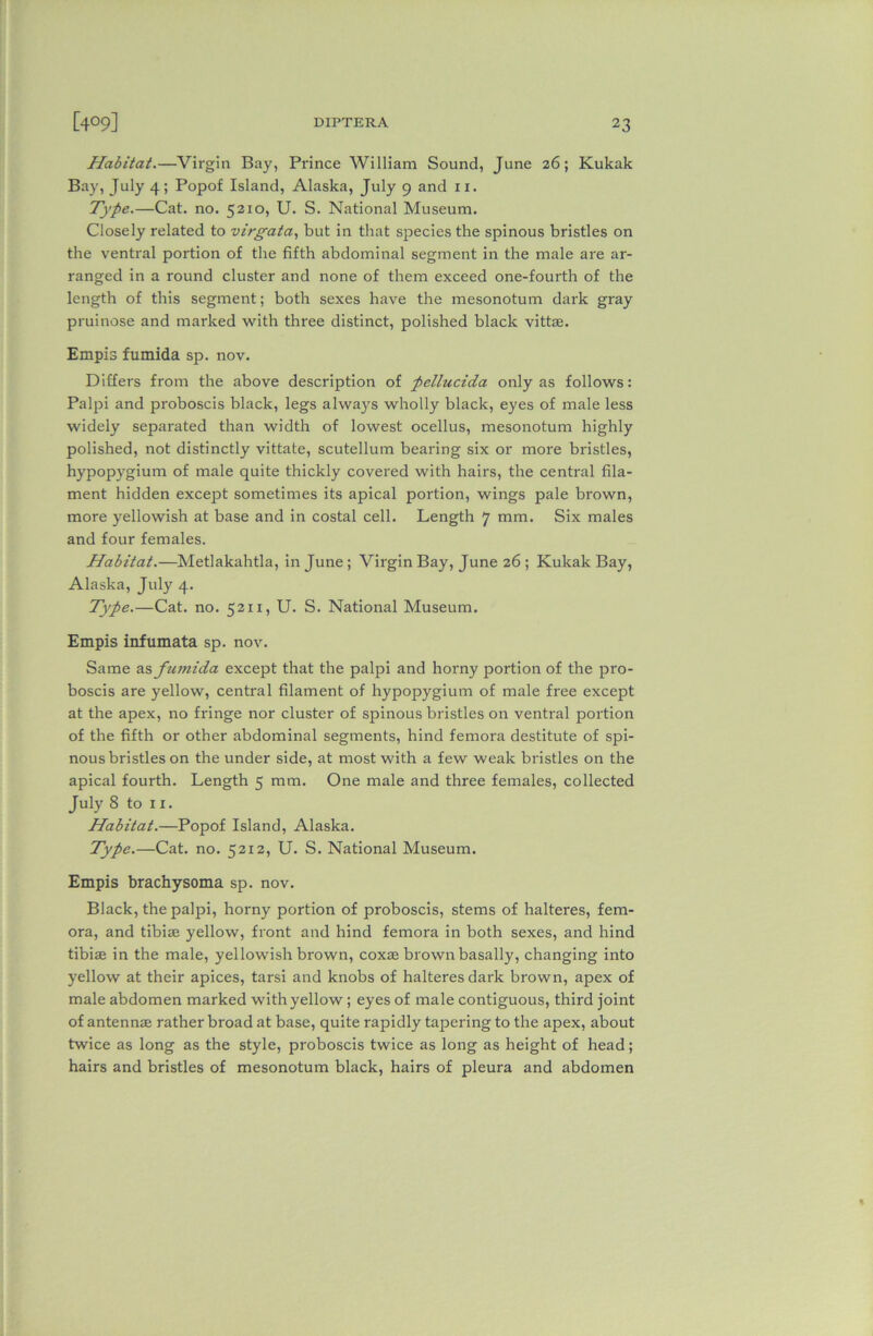 Habitat.—Virgin Bay, Prince William Sound, June 26; Kukak Bay, July 4; Popof Island, Alaska, July 9 and 11. Type.—Cat. no. 5210, U. S. National Museum. Closely related to virgata, but in that species the spinous bristles on the ventral portion of the fifth abdominal segment in the male are ar- ranged in a round cluster and none of them exceed one-fourth of the length of this segment; both sexes have the mesonotum dark gray pruinose and marked with three distinct, polished black vittae. Empis fumida sp. nov. Differs from the above description of pellucida only as follows: Palpi and proboscis black, legs always wholly black, eyes of male less widely separated than width of lowest ocellus, mesonotum highly polished, not distinctly vittate, scutellum bearing six or more bristles, hypopygium of male quite thickly covered with hairs, the central fila- ment hidden except sometimes its apical portion, wings pale brown, more yellowish at base and in costal cell. Length 7 mm. Six males and four females. Habitat.—Metlakahtla, in June; Virgin Bay, June 26 ; Kukak Bay, Alaska, July 4- Type.—Cat. no. 5211, U. S. National Museum. Empis infumata sp. nov. Same as ftimida except that the palpi and horny portion of the pro- boscis are yellow, central filament of hypopygium of male free except at the apex, no fringe nor cluster of spinous bristles on ventral portion of the fifth or other abdominal segments, hind femora destitute of spi- nous bristles on the under side, at most with a few weak bristles on the apical fourth. Length 5 mm. One male and three females, collected July 8 to 11. Habitat.—Popof Island, Alaska. Type.—Cat. no. 5212, U. S. National Museum. Empis brachysoma sp. nov. Black, the palpi, horny portion of proboscis, stems of halteres, fem- ora, and tibiae yellow, front and hind femora in both sexes, and hind tibiae in the male, yellowish brown, coxae brown basally, changing into yellow at their apices, tarsi and knobs of halteres dark brown, apex of male abdomen marked with yellow ; eyes of male contiguous, third joint of antennae rather broad at base, quite rapidly tapering to the apex, about twice as long as the style, proboscis twice as long as height of head; hairs and bristles of mesonotum black, hairs of pleura and abdomen