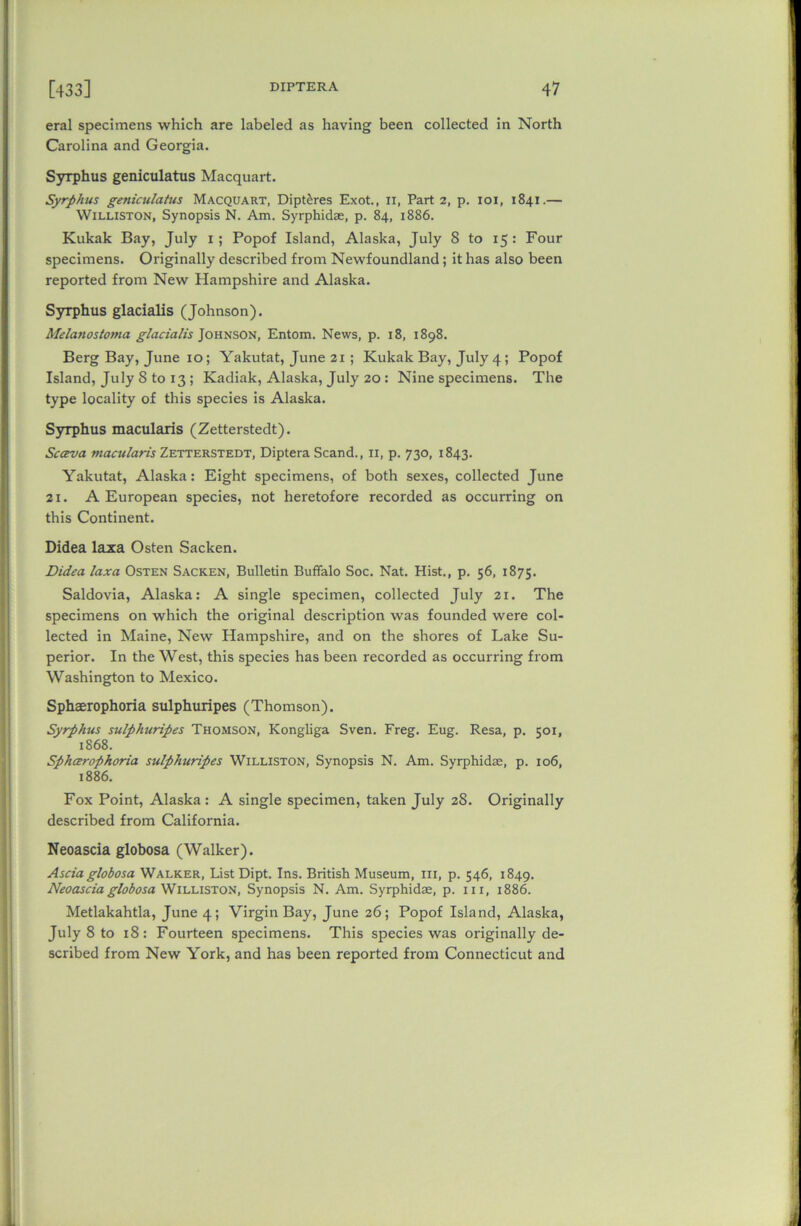 eral specimens which are labeled as having been collected in North Carolina and Georgia. Syrphus geniculatus Macquart. Syrphus geniculatus Macquart, Dipt^res Exot., 11, Part 2, p. 101, 1841.— Williston, Synopsis N. Am. Syrphidae, p. 84, 1886. Kukak Bay, July 1 ; Popof Island, Alaska, July 8 to 15 : Four specimens. Originally described from Newfoundland; it has also been reported from New Hampshire and Alaska. Syrphus glacialis (Johnson). Melanostoma glacialis Johnson, Entom. News, p. 18, 1898. Berg Bay, June 10; Yakutat, June 21 ; Kukak Bay, July 4; Popof Island, July 8 to 13 ; Kadiak, Alaska, July 20 : Nine specimens. The type locality of this species is Alaska. Syrphus macularis (Zetterstedt). Scava macularis Zetterstedt, Diptera Scand., 11, p. 730, 1843. Yakutat, Alaska: Eight specimens, of both sexes, collected June ai. A European species, not heretofore recorded as occurring on this Continent. Didea laxa Osten Sacken. Didea laxa Osten Sacken, Bulletin Buffalo Soc. Nat. Hist., p. 56, 1875. Saldovia, Alaska: A single specimen, collected July 21. The specimens on which the original description was founded were col- lected in Maine, New Hampshire, and on the shores of Lake Su- perior. In the West, this species has been recorded as occurring from Washington to Mexico. Sphaerophoria sulphuripes (Thomson). Syrphus sulphuripes Thomson, Kongliga Sven. Freg. Eug. Resa, p. 501, 1868. Sphcerophoria sulphuripes Williston, Synopsis N. Am. Syrphidae, p. 106, 1886. Fox Point, Alaska: A single specimen, taken July 28. Originally described from California. Neoascia globosa (Walker). Ascia globosa Walker, List Dipt. Ins. British Museum, III, p. 546, 1849. Neoascia globosa Williston, Synopsis N. Am. Syrphidae, p. 111, 1886. Metlakahtla, June 4; Virgin Bay, June 26; Popof Island, Alaska, July 8 to 18: Fourteen specimens. This species was originally de- scribed from New York, and has been reported from Connecticut and